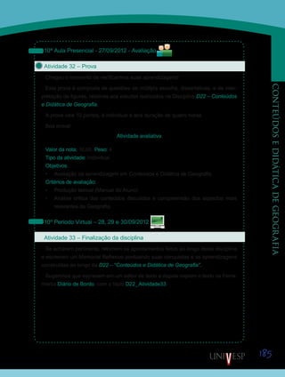 185
CONTEÚDOSEDIDÁTICADEGEOGRAFIA
10ª Aula Presencial - 27/09/2012 - Avaliação
Atividade 32 – Prova
Chegou o momento de verificarmos suas aprendizagens!
Esta prova é composta de questões de múltipla escolha, dissertativas, e de inter-
pretação de figuras, relativas aos estudos realizados na Disciplina D22 – Conteúdos
e Didática de Geografia.
A prova vale 10 pontos, é individual e terá duração de quatro horas.
Boa prova!
Atividade avaliativa
Valor da nota: 10,00 Peso: 4
Tipo da atividade: Individual.
Objetivos:
•	 Avaliação da aprendizagem em Conteúdos e Didática de Geografia.
Critérios de avaliação:
•	 Produção textual (Manual do Aluno).
•	 Análise crítica dos conteúdos discutidos e compreensão dos aspectos mais
relevantes da Geografia.
10º Período Virtual – 28, 29 e 30/09/2012
Atividade 33 – Finalização da disciplina
Se acharem pertinente, retomem os apontamentos feitos ao longo desta disciplina
e escrevam um Memorial Reflexivo pontuando suas conquistas e as aprendizagens
construídas ao longo da D22 – “Conteúdos e Didática de Geografia”.
Sugerimos que escrevam em um editor de texto e depois copiem o texto na Ferra-
menta Diário de Bordo, com o título D22_Atividade33.
Saiba Mais
Saiba Mais
Saiba Mais
Saiba Mais
 