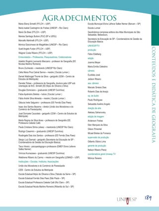 189
CONTEÚDOSEDIDÁTICADEGEOGRAFIA
Maria Elena Simielli (FFLCH – USP)
Maria Isabel Castreghini de Freitas (UNESP – Rio Claro)
Mario De Biasi (FFLCH – USP)
Marisia Santiago Buitoni (PUC-SP e UERJ)
Marcello Martinelli (FFLCH - USP)
Monica Giacomassi de Magalhães (UNESP – Rio Claro)
Sueli Angelo Furlan (FFLCH – USP)
Wagner Costa Ribeiro (FFLCH – USP)
Entrevistados – Professores, Pesquisadores, Colaboradores
Adeildo Rogério Leonardo Manzano - professor de Geografia (EE
Nicolas Martins Romeira)
Bruno Zucherato – mestrando (UNESP Rio Claro)
Célia Maria Piva Cabral Senna – mestre ( Escola Lumiar )
Daniel Waldvogel Thomé da Silva – geógrafo (CEM – Centro de
Estudos da Metrópole)
Daniela Tobias – professora de Geografia, doutora pela USP sob
orientação de M.E. Simielli (EE Alípio de Oliveira e Silva)
Douglas Domiciano – graduando (UNESP Ourinhos)
Fabia Apolinário Batista – tutora ( Escola Lumiar )
Fábio André Silva Almeida – mestre ( Escola Lumiar )
Gláucia Ivete Salgueiro – professora (EE Fernão Dias Paes)
Isaac dos Santos Bezerra – diretor (União dos Moradores e do
Comércio de Paraisópolis)
José Donizete Cazzolato - geógrafo (CEM – Centro de Estudos da
Metrópole)
Marta Regina da Silva Alves – professora de Geografia (EE
Professora Celeste Calil)
Paula Cristiane Strina Juliasz – mestranda (UNESP Rio Claro)
Rodrigo Casemiro – graduando (UNESP Ourinhos)
Rosângela Dias dos Santos – professora (EE Fernão Dias Paes)
Sérgio Luiz Damiati - geógrafo (Secretaria da Educação de SP -
Coordenadoria de Gestão da Educação Básica)
Tieco Hirano - psicopedagoga e professora (EMEF Elvira Lefevre
Salles Nemer)
Vinícius Kumazawa – graduando (UNESP Ourinhos)
Waldirene Ribeiro do Carmo – mestre em Geografia (LEMADI – USP)
Instituições – Escolas, Institutos, Associações
União dos Moradores e do Comércio de Paraisópolis
CEM - Centro de Estudos da Metrópole
Escola Estadual Alípio de Oliveira e Silva (Taboão da Serra – SP)
Escola Estadual Fernão Dias Paes (São Paulo – SP)
Escola Estadual Professora Celeste Calil (Rio Claro – SP)
Escola Estadual Nicola Martins Romeira (Ribeirão do Sul – SP)
Escola Municipal Elvira Lefreve Salles Nemer (Barueri – SP)
Escola Lumiar
Geodinâmica (empresa editora dos Atlas Municipais de São
Sebastião, Bebedouro,
Secretaria da Educação de SP - Coordenadoria de Gestão da
Educação Básica
UNIVESP/TV
produção
Fábio Eitelberg
edição
Joanna Meyer
Maria Emília Celestino
câmera
Euclides José
Jedson Ribeiro
ass. câmera
Marcelo Sinésio Dias
Roberto Dias de Araújo
op. de áudio
Paulo Rodrigues
Sebastião Avelino Angelo
direção de arte
Aleksey Saharovsky
edição de imagem
Anderson Freitas
Elen Marques da Silva
Gilson Pimentel
Micael Bretas da Fonseca
supervisão de produção
Gilberto Otávio Lima
gerente de produção
Nelson Ribeiro Perez
coordenadora geral Univesp TV
Mônica Teixeira
Agradecimentos
 