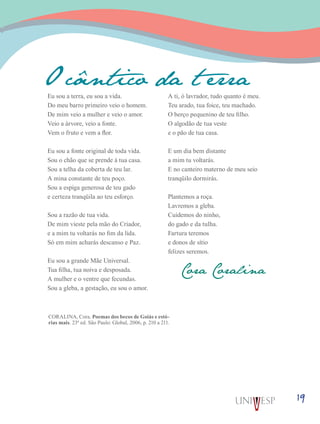 19
Eu sou a terra, eu sou a vida.
Do meu barro primeiro veio o homem.
De mim veio a mulher e veio o amor.
Veio a árvore, veio a fonte.
Vem o fruto e vem a flor.
Eu sou a fonte original de toda vida.
Sou o chão que se prende à tua casa.
Sou a telha da coberta de teu lar.
A mina constante de teu poço.
Sou a espiga generosa de teu gado
e certeza tranqüila ao teu esforço.
Sou a razão de tua vida.
De mim vieste pela mão do Criador,
e a mim tu voltarás no fim da lida.
Só em mim acharás descanso e Paz.
Eu sou a grande Mãe Universal.
Tua filha, tua noiva e desposada.
A mulher e o ventre que fecundas.
Sou a gleba, a gestação, eu sou o amor.
A ti, ó lavrador, tudo quanto é meu.
Teu arado, tua foice, teu machado.
O berço pequenino de teu filho.
O algodão de tua veste
e o pão de tua casa.
E um dia bem distante
a mim tu voltarás.
E no canteiro materno de meu seio
tranqüilo dormirás.
Plantemos a roça.
Lavremos a gleba.
Cuidemos do ninho,
do gado e da tulha.
Fartura teremos
e donos de sítio
felizes seremos.
O cântico da t erra
Cora Coralina
CORALINA, Cora. Poemas dos becos de Goiás e estó-
rias mais. 23ª ed. São Paulo: Global, 2006, p. 210 a 211.
 