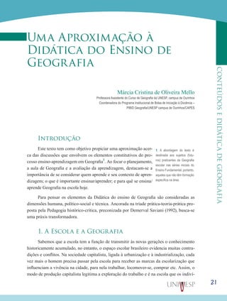 21
CONTEÚDOSEDIDÁTICADEGEOGRAFIA
Uma Aproximação à
Didática do Ensino de
Geografia
Márcia Cristina de Oliveira Mello
Professora Assistente do Curso de Geografia da UNESP, campus de Ourinhos
Coordenadora do Programa Institucional de Bolsa de Iniciação à Docência –
PIBID Geografia/UNESP campus de Ourinhos/CAPES
Introdução
Este texto tem como objetivo propiciar uma aproximação acer-
ca das discussões que envolvem os elementos constitutivos do pro-
cesso ensino-aprendizagem em Geografia1
. Ao focar o planejamento,
a aula de Geografia e a avaliação da aprendizagem, destacam-se a
importância de se considerar quem aprende e seu contexto de apren-
dizagem; o que é importante ensinar/aprender; e para quê se ensina/
aprende Geografia na escola hoje.
Para pensar os elementos da Didática do ensino de Geografia são consideradas as
dimensões humana, político-social e técnica. Ancorada na tríade prática-teoria-prática pro-
posta pela Pedagogia histórico-crítica, preconizada por Demerval Saviani (1992), busca-se
uma práxis transformadora.
1. A Escola e a Geografia
Sabemos que a escola tem a função de transmitir às novas gerações o conhecimento
historicamente acumulado, no entanto, o espaço escolar brasileiro evidencia muitas contra-
dições e conflitos. Na sociedade capitalista, ligada à urbanização e à industrialização, cada
vez mais o homem precisa passar pela escola para receber as marcas da escolarização que
influenciam a vivência na cidade, para nela trabalhar, locomover-se, comprar etc. Assim, o
modo de produção capitalista legitima a exploração do trabalho e é na escola que os indiví-
1. A abordagem do texto é
destinada aos sujeitos (futu-
ros) praticantes da Geografia
escolar nas séries iniciais do
Ensino Fundamental, portanto,
aqueles que não têm formação
específica na área.
 