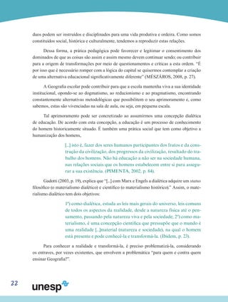 22
duos podem ser instruídos e disciplinados para uma vida produtiva e ordeira. Como somos
constituídos social, histórica e culturalmente, tendemos a reproduzir estas relações.
Dessa forma, a prática pedagógica pode favorecer e legitimar o consentimento dos
dominados de que as coisas são assim e assim mesmo devem continuar sendo; ou contribuir
para a origem de transformações por meio de questionamentos e críticas a esta ordem. “É
por isso que é necessário romper com a lógica do capital se quisermos contemplar a criação
de uma alternativa educacional significativamente diferente” (MÉSZÁROS, 2008, p. 27).
A Geografia escolar pode contribuir para que a escola mantenha viva a sua identidade
institucional, opondo-se ao dogmatismo, ao reducionismo e ao pragmatismo, encontrando
constantemente alternativas metodológicas que possibilitem o seu aprimoramento e, como
sabemos, estas são vivenciadas na sala de aula, ou seja, em pequena escala.
Tal aprimoramento pode ser concretizado ao assumirmos uma concepção dialética
de educação. De acordo com esta concepção, a educação é um processo de conhecimento
do homem historicamente situado. É também uma prática social que tem como objetivo a
humanização dos homens,
[...] isto é, fazer dos seres humanos participantes dos frutos e da cons-
trução da civilização, dos progressos da civilização, resultado do tra-
balho dos homens. Não há educação a não ser na sociedade humana,
nas relações sociais que os homens estabelecem entre si para assegu-
rar a sua existência. (PIMENTA, 2002, p. 84).
Gadotti (2003, p. 19), explica que “[...] com Marx e Engels a dialética adquire um status
filosófico (o materialismo dialético) e científico (o materialismo histórico).” Assim, o mate-
rialismo dialético tem dois objetivos:
1º) como dialética, estuda as leis mais gerais do universo, leis comuns
de todos os aspectos da realidade, desde a natureza física até o pen-
samento, passando pela natureza viva e pela sociedade; 2º) como ma-
terialismo, é uma concepção científica que pressupõe que o mundo é
uma realidade [...]material (natureza e sociedade), na qual o homem
está presente e pode conhecê-la e transformá-la. (Ibidem, p. 23).
Para conhecer a realidade e transformá-la, é preciso problematizá-la, considerando
os entraves, por vezes existentes, que envolvem a problemática “para quem e contra quem
ensinar Geografia?”.
 