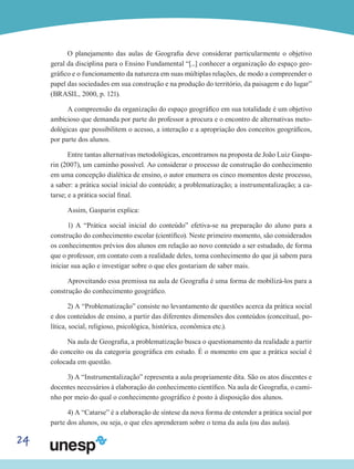 24
O planejamento das aulas de Geografia deve considerar particularmente o objetivo
geral da disciplina para o Ensino Fundamental “[...] conhecer a organização do espaço geo-
gráfico e o funcionamento da natureza em suas múltiplas relações, de modo a compreender o
papel das sociedades em sua construção e na produção do território, da paisagem e do lugar”
(BRASIL, 2000, p. 121).
A compreensão da organização do espaço geográfico em sua totalidade é um objetivo
ambicioso que demanda por parte do professor a procura e o encontro de alternativas meto-
dológicas que possibilitem o acesso, a interação e a apropriação dos conceitos geográficos,
por parte dos alunos.
Entre tantas alternativas metodológicas, encontramos na proposta de João Luiz Gaspa-
rin (2007), um caminho possível. Ao considerar o processo de construção do conhecimento
em uma concepção dialética de ensino, o autor enumera os cinco momentos deste processo,
a saber: a prática social inicial do conteúdo; a problematização; a instrumentalização; a ca-
tarse; e a prática social final.
Assim, Gasparin explica:
1) A “Prática social inicial do conteúdo” efetiva-se na preparação do aluno para a
construção do conhecimento escolar (científico). Neste primeiro momento, são considerados
os conhecimentos prévios dos alunos em relação ao novo conteúdo a ser estudado, de forma
que o professor, em contato com a realidade deles, toma conhecimento do que já sabem para
iniciar sua ação e investigar sobre o que eles gostariam de saber mais.
Aproveitando essa premissa na aula de Geografia é uma forma de mobilizá-los para a
construção do conhecimento geográfico.
2) A “Problematização” consiste no levantamento de questões acerca da prática social
e dos conteúdos de ensino, a partir das diferentes dimensões dos conteúdos (conceitual, po-
lítica, social, religioso, psicológica, histórica, econômica etc.).
Na aula de Geografia, a problematização busca o questionamento da realidade a partir
do conceito ou da categoria geográfica em estudo. É o momento em que a prática social é
colocada em questão.
3) A “Instrumentalização” representa a aula propriamente dita. São os atos discentes e
docentes necessários à elaboração do conhecimento científico. Na aula de Geografia, o cami-
nho por meio do qual o conhecimento geográfico é posto à disposição dos alunos.
4) A “Catarse” é a elaboração de síntese da nova forma de entender a prática social por
parte dos alunos, ou seja, o que eles aprenderam sobre o tema da aula (ou das aulas).
 