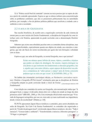 25
CONTEÚDOSEDIDÁTICADEGEOGRAFIA
5) A “Prática social final do conteúdo” consiste na nova postura que se espera do alu-
no a partir do conteúdo apresentado. Espera-se que os alunos tenham uma conscientização
sobre os problemas cotidianos, que eles se posicionem politicamente face às autoridades
políticas, por exemplo, a fim de pleitear políticas públicas que envolvam o cuidado com o
ambiente e com a sociedade.
2.2 A aula de Geografia
Nas escolas brasileiras, de acordo com a organização curricular de cada sistema de
ensino para os anos iniciais do Ensino Fundamental, a disciplina de Geografia faz uma in-
terface com a de História, aparecendo na grade curricular com a denominação História/
Geografia.
Sabemos que existe uma afinidade peculiar entre os conteúdos destas disciplinas, mas
também especificidades, especialmente quanto aos objetos de estudo, aos conceitos e cate-
gorias, que não são fáceis de serem reconhecidos por quem não tem formação e afinidade
com as áreas.
Espera-se que, nas aulas de Geografia, se ensine Geografia, mas o que ensinar?
Existe um número quase infinito de temas, tópicos, conteúdos e técnicas
que podem ser objeto de abordagem. No entanto, importa distinguir no
seio destes os que realmente são fundamentais à educação geográfica, isto
é, aqueles que, com maior eficácia, sejam capazes de desenvolver nos alu-
nos a competência de “saber pensar o espaço” para de forma consciente
poderem agir no meio em que vivem.” (CACHINHO, 2002, p. 75).
No âmbito das orientações curriculares oficiais, os Parâmetros curriculares nacio-
nais: História e Geografia (PCNs) trazem2
orientações para que as disciplinas de História
e Geografia estejam na grade curricular desde o início do Ensino
Fundamental.
Com relação aos conteúdos de ensino em Geografia, esta normatização indica que “A
paisagem local, o espaço vivido pelos alunos deve ser o objeto de estudo ao longo dos dois
primeiros ciclos” (BRASIL, 2000, p. 116). Esta orientação oficial ainda menciona que “O es-
tudo da linguagem cartográfica, por sua vez, tem cada vez mais reafirmado sua importância,
desde o início da escolaridade” (Ibidem, p. 118).
Os PCNs apresentam alguns blocos temáticos e conteúdos, para serem abordados nas
aulas de Geografia. No Ciclo I do Ensino Fundamental, os conteúdos são organizados a
partir do “Estudo da paisagem local”, envolvendo alguns blocos temáticos, são eles: “Tudo é
natureza”; “Conservando o ambiente”; “Transformando a natureza: diferentes paisagens”; e
“O lugar e a paisagem”.
2. Normatização datada de 1997.
 
