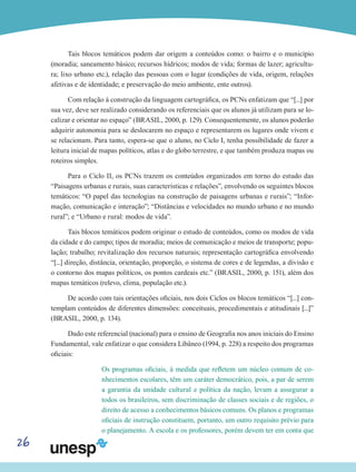 26
Tais blocos temáticos podem dar origem a conteúdos como: o bairro e o município
(moradia; saneamento básico; recursos hídricos; modos de vida; formas de lazer; agricultu-
ra; lixo urbano etc.), relação das pessoas com o lugar (condições de vida, origem, relações
afetivas e de identidade; e preservação do meio ambiente, ente outros).
Com relação à construção da linguagem cartográfica, os PCNs enfatizam que “[...] por
sua vez, deve ser realizado considerando os referenciais que os alunos já utilizam para se lo-
calizar e orientar no espaço” (BRASIL, 2000, p. 129). Consequentemente, os alunos poderão
adquirir autonomia para se deslocarem no espaço e representarem os lugares onde vivem e
se relacionam. Para tanto, espera-se que o aluno, no Ciclo I, tenha possibilidade de fazer a
leitura inicial de mapas políticos, atlas e do globo terrestre, e que também produza mapas ou
roteiros simples.
Para o Ciclo II, os PCNs trazem os conteúdos organizados em torno do estudo das
“Paisagens urbanas e rurais, suas características e relações”, envolvendo os seguintes blocos
temáticos: “O papel das tecnologias na construção de paisagens urbanas e rurais”; “Infor-
mação, comunicação e interação”; “Distâncias e velocidades no mundo urbano e no mundo
rural”; e “Urbano e rural: modos de vida”.
Tais blocos temáticos podem originar o estudo de conteúdos, como os modos de vida
da cidade e do campo; tipos de moradia; meios de comunicação e meios de transporte; popu-
lação; trabalho; revitalização dos recursos naturais; representação cartográfica envolvendo
“[...] direção, distância, orientação, proporção, o sistema de cores e de legendas, a divisão e
o contorno dos mapas políticos, os pontos cardeais etc.” (BRASIL, 2000, p. 151), além dos
mapas temáticos (relevo, clima, população etc.).
De acordo com tais orientações oficiais, nos dois Ciclos os blocos temáticos “[...] con-
templam conteúdos de diferentes dimensões: conceituais, procedimentais e atitudinais [...]”
(BRASIL, 2000, p. 134).
Dado este referencial (nacional) para o ensino de Geografia nos anos iniciais do Ensino
Fundamental, vale enfatizar o que considera Libâneo (1994, p. 228) a respeito dos programas
oficiais:
Os programas oficiais, à medida que refletem um núcleo comum de co-
nhecimentos escolares, têm um caráter democrático, pois, a par de serem
a garantia da unidade cultural e política da nação, levam a assegurar a
todos os brasileiros, sem discriminação de classes sociais e de regiões, o
direito de acesso a conhecimentos básicos comuns. Os planos e programas
oficiais de instrução constituem, portanto, um outro requisito prévio para
o planejamento. A escola e os professores, porém devem ter em conta que
 