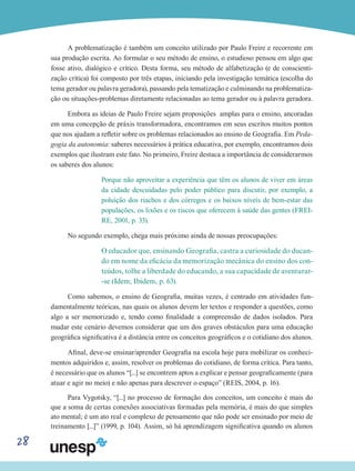 28
A problematização é também um conceito utilizado por Paulo Freire e recorrente em
sua produção escrita. Ao formular o seu método de ensino, o estudioso pensou em algo que
fosse ativo, dialógico e crítico. Desta forma, seu método de alfabetização (e de conscienti-
zação crítica) foi composto por três etapas, iniciando pela investigação temática (escolha do
tema gerador ou palavra geradora), passando pela tematização e culminando na problematiza-
ção ou situações-problemas diretamente relacionadas ao tema gerador ou à palavra geradora.
Embora as ideias de Paulo Freire sejam proposições amplas para o ensino, ancoradas
em uma concepção de práxis transformadora, encontramos em seus escritos muitos pontos
que nos ajudam a refletir sobre os problemas relacionados ao ensino de Geografia. Em Peda-
gogia da autonomia: saberes necessários à prática educativa, por exemplo, encontramos dois
exemplos que ilustram este fato. No primeiro, Freire destaca a importância de considerarmos
os saberes dos alunos:
Porque não aproveitar a experiência que têm os alunos de viver em áreas
da cidade descuidadas pelo poder público para discutir, por exemplo, a
poluição dos riachos e dos córregos e os baixos níveis de bem-estar das
populações, os lixões e os riscos que oferecem à saúde das gentes (FREI-
RE, 2001, p. 33).
No segundo exemplo, chega mais próximo ainda de nossas preocupações:
O educador que, ensinando Geografia, castra a curiosidade do ducan-
do em nome da eficácia da memorização mecânica do ensino dos con-
teúdos, tolhe a liberdade do educando, a sua capacidade de aventurar-
-se (Idem; Ibidem, p. 63).
Como sabemos, o ensino de Geografia, muitas vezes, é centrado em atividades fun-
damentalmente teóricas, nas quais os alunos devem ler textos e responder a questões, como
algo a ser memorizado e, tendo como finalidade a compreensão de dados isolados. Para
mudar este cenário devemos considerar que um dos graves obstáculos para uma educação
geográfica significativa é a distância entre os conceitos geográficos e o cotidiano dos alunos.
Afinal, deve-se ensinar/aprender Geografia na escola hoje para mobilizar os conheci-
mentos adquiridos e, assim, resolver os problemas do cotidiano, de forma crítica. Para tanto,
é necessário que os alunos “[...] se encontrem aptos a explicar e pensar geograficamente (para
atuar e agir no meio) e não apenas para descrever o espaço” (REIS, 2004, p. 16).
Para Vygotsky, “[...] no processo de formação dos conceitos, um conceito é mais do
que a soma de certas conexões associativas formadas pela memória, é mais do que simples
ato mental; é um ato real e complexo de pensamento que não pode ser ensinado por meio de
treinamento [...]” (1999, p. 104). Assim, só há aprendizagem significativa quando os alunos
 