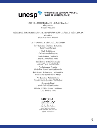 3
GOVERNO DO ESTADO DE SÃO PAULO
Governador
Geraldo Alckmin
SECRETARIA DE DESENVOLVIMENTO ECONÔMICO, CIÊNCIA E TECNOLOGIA
Secretário
Paulo Alexandre Barbosa
UNIVERSIDADE ESTADUAL PAULISTA
Vice-Reitor no Exercício da Reitoria
Julio Cezar Durigan
Chefe de Gabinete
Carlos Antonio Gamero
Pró-Reitora de Graduação
Sheila Zambello de Pinho
Pró-Reitora de Pós-Graduação
Marilza Vieira Cunha Rudge
Pró-Reitora de Pesquisa
Maria José Soares Mendes Giannini
Pró-Reitora de Extensão Universitária
Maria Amélia Máximo de Araújo
Pró-Reitor de Administração
Ricardo Samih Georges Abi Rached
Secretária Geral
Maria Dalva Silva Pagotto
FUNDUNESP - Diretor Presidente
Luiz Antonio Vane
Cultura Acadêmica Editora
Praça da Sé, 108 - Centro
CEP: 01001-900 - São Paulo-SP
Telefone: (11) 3242-7171
 