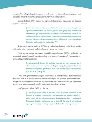 30
atingido. Na avaliação diagnóstica, como se pode notar, o professor não cumpre apenas uma
exigência burocrática que traz consequências perversas para os alunos.
Jussara Hoffman (1993) oferece-nos a proposta da avaliação mediadora, que é aquela
que visa a analisar
[...] teoricamente as várias manifestações dos alunos em situações de
aprendizagem (verbais ou escritas, outras produções), para acompanhar
as hipóteses que vêm formulando a respeito de determinados assuntos, em
diferentes áreas do conhecimento, de forma a exercer uma ação educativa
que lhes favoreça a descoberta de melhores soluções ou a reformulação de
hipóteses preliminares formuladas (p. 77).
Destacam-se, na concepção de Hoffman, o caráter desafiador da avaliação e o seu de-
safio de inverter a hierarquia tradicional de que o erro é um pecado.
Conforme apresentado na proposta metodológica de Gasparin (2007), a avaliação cor-
responde à “catarse”, quando o professor observa no aluno o “agora eu sei”, “agora eu apren-
di”. Avaliação neste sentido é a:
[...] demonstração teórica do ponto de chegada, do nível superior que o
aluno atingiu. Expressa a conclusão do processo pedagógico conduzido de
forma coletiva para a apropriação individual e subjetiva do conhecimento
(GASPARIN, 2007, p. 131).
Como nesta proposta metodológica se evidencia a importância da problematização
inicial da aula, na avaliação busca-se também um resgate das questões problematizadoras,
que podem ser respondidas/discutidas pelos alunos de diversas formas para que o professor
considere os avanços e as dificuldades na aprendizagem dos conceitos.
Parafraseando Luckesi (2009, p. 118-119):
[...] a avaliação como crítica de percurso, é uma ferramenta necessária ao ser
humano no processo de construção dos resultados que planificou produzir,
assim como o é no redimensionamento da direção da ação. A avaliação é
ferramenta da qual o ser humano não se livra. Ela faz parte de seu modo de
agir e, por isso, é necessário que seja usada da melhor forma possível.
 