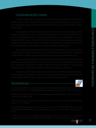 31
CONTEÚDOSEDIDÁTICADEGEOGRAFIA
Considerações finais
Comprometidos com a reflexão em torno dos problemas enfrentados no ensino de Ge-
ografia, optou-se pela linha metodológica orientada pelo movimento que se inicia na pro-
blematização da prática social do aluno, teoriza-se sobre ela, para voltar à prática social e
transformá-la.
Esta proposta se materializa na aula que, por sua vez, inicia-se por antecipação, quando
fazemos o planejamento. Assim, a elaboração do plano de aula, na perspectiva histórico-crí-
tica, é mais detalhada do que as convencionais. Destacamos a sua importância no ensino de
Geografia por três razões. A primeira remete ao fato de que devemos considerar as questões
problematizadoras do tema da aula, para trabalhar o conteúdo em suas diferentes dimensões
(conceitual, política, social, religioso, psicológica, histórica, econômica etc.).
Nem sempre este encaminhamento poderá ser feito de improviso, pois envolve conheci-
mento do objeto de ensino que, geralmente, não de fácil compreensão. Além disto, a problema-
tização valoriza o diálogo, condição necessária para uma concepção dialética de ensino.
A segunda razão evidencia-se na possibilidade de os alunos se envolverem na investi-
gação para responderem às questões iniciais. Assim, a aula se torna mais dinâmica, uma vez
que, incentivados, eles poderão encontrar e apresentar “elementos-surpresa”, como um fato
desconhecido, uma informação importante sobre a vida cotidiana, entre outros.
A terceira, e última razão, reside na necessidade de um trabalho integrado para a mu-
dança de atitude em relação ao conhecimento geográfico sistematizado e ao estabelecimento
de uma relação dialética entre os sujeitos, e os conhecimentos científicos.
Referências
ALMEIDA, Rosângela Doin de. A propósito da questão teórico-metodológica sobre o Ensino de Geografia. In:
CORDEIRO, Helena K. et al. Prática de Ensino em Geografia. São Paulo: Terra Livre; AGB, 1991. p. 83-90.
BRASIL. Secretaria de Educação Fundamental. Parâmetros curriculares nacionais: História e Geografia. 2.
ed. Rio de Janeiro: DP&A, 2000.
CACHINHO, Herculano Alberto Pinto. Geografia escolar: orientações teóricas e práxis didactica. Inforgeo,
Lisboa, n. 15, p. 69-90, 2002.
CALLAI, Halena Copetti. Estudar o lugar para compreender o mundo. In: CASTROGIOVANNI, Antonio Car-
los (Org.). Ensino de Geografia: práticas e textualizações no cotidiano. 3. ed. Porto Alegre: Mediação, 2003. p.
83-134.
CAVALCANTI, Lana de Souza. Cotidiano, mediação pedagógica e formação de conceitos: uma contribuição de
Vygotsky ao ensino de Geografia. Cadernos Cedes, Campinas, v. 25, n. 66, p. 185-207, maio/ago. 2005.
Saiba Mais
Saiba Mais
 