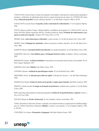 32
CAVALCANTI, Lana de Souza. Ensino de Geografia e diversidade: construção de conhecimentos geográficos
escolares e atribuições de significados pelos diversos sujeitos do processo de ensino. In: CASTELLAR, Sonia
(Org.). Educação geográfica: teorias e práticas docentes. 2. ed. São Paulo: Contexto, 2006. p. 66-96.
CAVALCANTI, Lana de Souza. Geografia, escola e construção de conhecimentos. 17. ed. Campinas: Papirus,
2010.
COUTO, Marcos Antônio Campos. Método dialético na Didática da Geografia. In: CAVALCANTI, Lana de
Souza; BUENO, Miriam Aparecida; SOUZA, Vanilton Camilo de. (Orgs). Produção do conhecimento e pes-
quisa no ensino da Geografia. Goiânia: PUC Goiás, 2011. p. 27-44.
FREIRE, Paulo. Ação cultural para a liberdade: e outros escritos. 12. ed. Rio de Janeiro: Paz e Terra, 2007.
FREIRE, Paulo. Pedagogia da autonomia: saberes necessários à prática educativa. 20. ed. São Paulo: Paz e
Terra. 2001.
GADOTTI, Moacir. Concepção dialética da educação: um estudo introdutório. 14. ed. São Paulo: Cortez, 2003.
GASPARIN, João Luiz. Uma Didática para a Pedagogia histórico-crítica. Campinas: Autores Associados,
2007.
HOFFMANN, Jussara. Avaliação mediadora: uma prática em construção da pré-escola à universidade. 20. ed.
Porto Alegre: Mediação: 1993.
LIBÂNEO, José Carlos. Didática. São Paulo: Cortez, 1994.
LUCKESI, Cipriano. Avaliação da aprendizagem escolar. 20. ed. São Paulo:Cortez, 2009.
MÉSZÁROS, István. A educação para além do capital. Trad.ução Isa Tavares. 2. ed. São Paulo: Boitempo,
2008.
PASSINI, Elza Yasuko. Prática de ensino em Geografia e estágio supervisionado. São Paulo: Contexto, 2007.
PIMENTA, Selma Garrido. O estágio na formação de professores: unidade teoria e prática? 5. ed. São Paulo:
Cortez, 2002.
REIS, João (Org.). Boas práticas na educação geográfica. Estudos de Geografia humana e regional, Lisboa, n.
46, p. 16-67, set. 2004.
SAVIANI, Demerval. Escola e democracia. 26. ed. Campinas: Autores Associados, 1992.
VEIGA, Ilma Passos Alencastro. Ensino e avaliação: uma relação intrínseca à organização do trabalho pedagó-
gico. In: VEIGA, Ilma Passos Alencastro. Didática: o ensino e suas relações. 13. ed. Campinas: Papirus, 1996.
p. 149-169..
VYGOTSKY, Lev Semen. Pensamento e linguagem. São Paulo: Martins Fontes, 1999.
 
