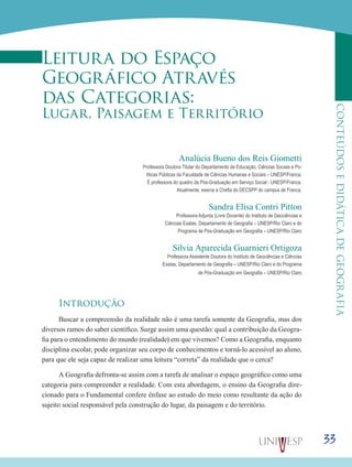33
CONTEÚDOSEDIDÁTICADEGEOGRAFIA
Leitura do Espaço
Geográfico Através
das Categorias:
Lugar, Paisagem e Território
Analúcia Bueno dos Reis Giometti
Professora Doutora Titular do Departamento de Educação, Ciências Sociais e Po-
líticas Públicas da Faculdade de Ciências Humanas e Sociais – UNESP/Franca.
É professora do quadro da Pós-Graduação em Serviço Social - UNESP/Franca.
Atualmente, exerce a Chefia do DECSPP do campus de Franca.
Sandra Elisa Contri Pitton
Professora Adjunta (Livre Docente) do Instituto de Geociências e
Ciências Exatas, Departamento de Geografia – UNESP/Rio Claro e do
Programa de Pós-Graduação em Geografia – UNESP/Rio Claro
Silvia Aparecida Guarnieri Ortigoza
Professora Assistente Doutora do Instituto de Geociências e Ciências
Exatas, Departamento de Geografia – UNESP/Rio Claro e do Programa
de Pós-Graduação em Geografia – UNESP/Rio Claro
Introdução
Buscar a compreensão da realidade não é uma tarefa somente da Geografia, mas dos
diversos ramos do saber científico. Surge assim uma questão: qual a contribuição da Geogra-
fia para o entendimento do mundo (realidade) em que vivemos? Como a Geografia, enquanto
disciplina escolar, pode organizar seu corpo de conhecimentos e torná-lo acessível ao aluno,
para que ele seja capaz de realizar uma leitura “correta” da realidade que o cerca?
A Geografia defronta-se assim com a tarefa de analisar o espaço geográfico como uma
categoria para compreender a realidade. Com esta abordagem, o ensino da Geografia dire-
cionado para o Fundamental confere ênfase ao estudo do meio como resultante da ação do
sujeito social responsável pela construção do lugar, da paisagem e do território.
 