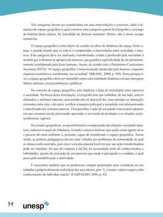 34
Tais categorias devem ser consideradas em suas inter-relações e conexões, dada à di-
nâmica do espaço geográfico o qual constitui uma categoria central da Geografia e, ao longo
da história desta ciência, foi concebido de diversas maneiras. Porém, não é nosso escopo
retomá-las.
O espaço geográfico como objeto de estudo vai além da dinâmica do espaço físico e,
hoje, o grande desafio que se coloca é compreender a inter-relação entre sociedade e natu-
reza. Esta categoria deve ser analisada, transformada, criada e produzida pela sociedade à
medida que o Homem se apropria da natureza, que guarda a especificidade de ser permanen-
temente (re)elaborada pelo fazer humano. Assim, de acordo com o Parâmetros Curriculares
Nacionais (PCN): “O espaço geográfico é historicamente produzido pelo homem, enquanto
organiza econômica e socialmente sua sociedade” (BRASIL, 2000, p. 109). Nesta perspecti-
va, o espaço geográfico deve ser entendido como uma totalidade dinâmica em que interagem
fatores naturais, socioeconômicos e políticos.
No conceito de espaço geográfico está implícita a ideia de articulação entre natureza
e sociedade. Na busca desta articulação, a Geografia tem que trabalhar, de um lado, com os
elementos e atributos naturais, procurando não só descrevê-los, mas entender as interações
existentes entre eles; e de outro, verificar a maneira pela qual a sociedade está administrando
e interferindo nos sistemas naturais. Para perceber a ação da sociedade é necessário adentrar
em sua estrutura social, procurando apreender o seu modo de produção e as relações socio-
econômicas vigentes.
Os estudos geográficos, ao possibilitarem a compreensão das relações sociedade-natu-
reza, induzem à noção de cidadania, levando o aluno a analisar suas ações como agente ativo
e passivo do meio ambiente e, portanto, capaz de transformar o espaço geográfico. Assim
sendo, as práticas pedagógicas devem estar voltadas aos problemas da comunidade na qual
os alunos estão inseridos, pois esta é a escala espacial local em que sua ação transformadora
pode ser imediata. No que diz respeito à AÇÃO, há necessidade tanto de conhecimentos e
habilidades, quanto de execução de um processo que mude a percepção e a conduta, o qual
passa pela sensibilização e afetividade.
É necessário também que os professores estejam preparados para considerar no seu
trabalho a própria dimensão individual dos seus alunos, pois “[...] mudar valores requer o alto
conhecimento do indivíduo-sujeito” (CARVALHO, 2004, p. 42).
 