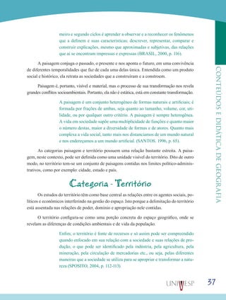 37
CONTEÚDOSEDIDÁTICADEGEOGRAFIA
meiro e segundo ciclos é aprender a observar e a reconhecer os fenômenos
que a definem e suas características; descrever, representar, comparar e
construir explicações, mesmo que aproximadas e subjetivas, das relações
que aí se encontram impressas e expressas (BRASIL, 2000, p. 116).
A paisagem conjuga o passado, o presente e nos aponta o futuro, em uma convivência
de diferentes temporalidades que faz de cada uma delas única. Entendida como um produto
social e histórico, ela retrata as sociedades que a construíram e a constroem.
Paisagem é, portanto, visível e material, mas o processo de sua transformação nos revela
grandes conflitos socioambientais. Portanto, ela não é estática, está em constante transformação.
A paisagem é um conjunto heterogêneo de formas naturais e artificiais; é
formada por frações de ambas, seja quanto ao tamanho, volume, cor, uti-
lidade, ou por qualquer outro critério. A paisagem é sempre heterogênea.
A vida em sociedade supõe uma multiplicidade de funções e quanto maior
o número destas, maior a diversidade de formas e de atores. Quanto mais
complexa a vida social, tanto mais nos distanciamos de um mundo natural
e nos endereçamos a um mundo artificial. (SANTOS. 1996, p. 65).
As categorias paisagem e território possuem uma relação bastante estreita. A paisa-
gem, neste contexto, pode ser definida como uma unidade visível do território. Dito de outro
modo, no território tem-se um conjunto de paisagens contidas nos limites político-adminis-
trativos, como por exemplo: cidade, estado e país.
Categoria - Território
Os estudos do território têm como base central as relações entre os agentes sociais, po-
líticos e econômicos interferindo na gestão do espaço. Isto porque a delimitação do território
está assentada nas relações de poder, domínio e apropriação nele contidas.
O território configura-se como uma porção concreta do espaço geográfico, onde se
revelam as diferenças de condições ambientais e de vida da população.
Enfim, o território é fonte de recursos e só assim pode ser compreendido
quando enfocado em sua relação com a sociedade e suas relações de pro-
dução, o que pode ser identificado pela indústria, pela agricultura, pela
mineração, pela circulação de mercadorias etc., ou seja, pelas diferentes
maneiras que a sociedade se utiliza para se apropriar e transformar a natu-
reza (SPOSITO, 2004, p. 112-113).
 