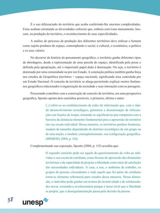 38
É o uso diferenciado do território que acaba conferindo-lhe enormes complexidades.
Estas acabam retratando as diversidades culturais que, embora convivam mutuamente, bus-
cam, na produção do território, o reconhecimento de suas especificidades.
A análise do processo de produção dos diferentes territórios deve enfocar o homem
como sujeito produtor do espaço, contemplando o social, o cultural, o econômico, o político
e os seus valores.
No decorrer da história do pensamento geográfico, o território ganha diferentes tipos
de abordagens, desde a representação de uma parcela do espaço, identificada pela posse e
definida pela apropriação, até o importante papel dado à dominação. Ou seja, o território é
dominado por uma comunidade ou por um Estado. A conotação política também ganha força
nos estudos de Geopolítica (território = espaço nacional), significando área controlada por
um Estado Nacional. O conceito de território se alarga permitindo explicar muitos fenôme-
nos geográficos relacionados à organização da sociedade e suas interações com as paisagens.
Procurando contribuir com a construção do conceito de território, em uma perspectiva
geográfica, Sposito aponta dois caminhos possíveis; o primeiro, afirma o autor:
[...] refere-se ao estabelecimento de redes de informação que, com o rápi-
do desenvolvimento tecnológico, permitem a disseminação de informa-
ções em frações de tempo, tornando-se significativas por romperem com a
barreira da distância-elemento fundamental para a apreensão do território
em sua escala individual. Dessa maneira, os territórios perdem fronteiras,
mudam de tamanho dependendo do domínio tecnológico de um grupo ou
de uma nação, e mudam, conseqüentemente, sua configuração geográfica.
(SPOSITO, 2004, p. 114).
Complementando sua exposição, Sposito (2004, p. 115) acredita que:
O segundo caminho pode ser aquele do questionamento da volta ao indi-
víduo e sua escala do cotidiano, como formas de apreensão das dimensões
territoriais e da capacidade de projetar a liberdade como meio de satisfação
das necessidades individuais. A casa, a rua, o ambiente de trabalho, os
grupos de pessoas circundantes e tudo aquilo que faz parte do cotidiano
torna-se elemento referencial para estudos dessa natureza. Nessa dimen-
são, o indivíduo pode ganhar em termos de inventividade e de solidarieda-
des novas, tornando-a revolucionária porque é nesse nível que a liberdade
se projeta, que a desregulamentação passa pela decisão da pessoa.
 