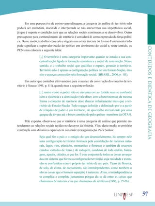 39
CONTEÚDOSEDIDÁTICADEGEOGRAFIA
Em uma perspectiva de ensino-aprendizagem, a categoria de análise do território não
poderá ser entendida, discutida e interpretada se não antevermos sua importância social,
já que é suporte e condição para que as relações sociais continuem a se desenvolver. Outro
pressuposto para o entendimento do território é considerá-lo como expressão da força políti-
ca. Desse modo, trabalhar com esta categoria nas séries iniciais do Ensino Fundamental não
pode significar a supervalorização do político em detrimento do social e, neste sentido, os
PCNs nos colocam a seguinte ideia:
[...] O território é uma categoria importante quando se estuda a sua con-
ceitualização ligada à formação econômica e social de uma nação. Nesse
sentido, é o trabalho social que qualifica o espaço, gerando o território.
Território não é apenas a configuração política de um Estado-Nação, mas
sim o espaço construído pela formação social. (BRASIL, 2000, p. 111).
Um autor que contribui efetivamente para o avanço da construção do conceito de ter-
ritório é Souza (1995, p. 111), quando traz a seguinte reflexão:
[...] assim como o poder não se circunscreve ao Estado nem se confunde
com a violência e a dominação (vale dizer, com a heteronomia), da mesma
forma o conceito de território deve abarcar infinitamente mais que o ter-
ritório do Estado-Nação. Todo espaço definido e delimitado por e a partir
de relações de poder é um território, do quarteirão aterrorizado por uma
gangue de jovens até o bloco constituído pelos países–membros da OTAN.
Pelo exposto, observa-se que o território é uma categoria de análise que permite en-
tendermos as relações sociais tecidas no decorrer da história. Visto deste modo, o território
contempla uma dinâmica espacial em constante (re)organização. Para Santos:
Seja qual for o país e o estágio do seu desenvolvimento, há sempre nele
uma configuração territorial formada pela constelação de recursos natu-
rais, lagos, rios, planícies, montanhas e florestas e também de recursos
criados: estradas de ferro e de rodagem, condutos de toda ordem, barra-
gens, açudes, cidades, o que for. É esse conjunto de todas as coisas arranja-
das em sistema que forma a configuração territorial cuja realidade e exten-
são se confundem com o próprio território de um país. Tipos de floresta,
de solo, de clima, de escoamento, são interdependentes, como também o
são as coisas que o homem superpõe á natureza. Aliás, a interdependência
se complica e completa justamente porque ela se dá entre as coisas que
chamamos de naturais e as que chamamos de artificiais (1996, p. 75-76).
 