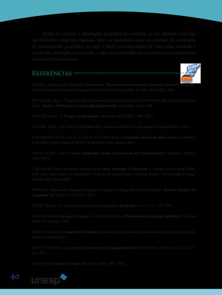 40
Diante do exposto, a abordagem geográfica da realidade, ao ser efetuada com base
nas diferentes categorias espaciais, deve ser assinalada como um processo de construção
de conhecimento geográfico, ou seja, a partir da compreensão de como essa realidade é
construída, percebida e vivenciada, e não como conteúdos em si mesmos, com explicações
simplistas e reducionistas.
Referências
BRASIL. Secretaria de Educação Fundamental. Parâmetros Curriculares Nacionais: primeiro e segundo
ciclos do ensino fundamental: Caracterização da Área de Geografia. Brasília: MEC/SEF, 2000.
BUTTIMER, Anne. “Hogar, Campo de movimento y sentido del lugar”. In: RAMON, Maria Dolores Garcial
(Mg.). Teoria y Método en La Geografia Anglosayona. Barcelona: Ariel, 1985.
CARLOS, Ana F. A. O lugar no/do Mundo. São Paulo: HUCITEC, 1996, 150 p.
CASTRO, Iná E. et al. (Org.). GEOGRAFIA: Conceitos e Temas. Rio de Janeiro: Bertrand Brasil, 1995.
CASTROGIOVANNI, Ant. C.; CALLAI, H. C. et al. (Orgs.). Geografia em sala de aula: práticas e reflexões.
4. ed. Porto Alegre: Editora UFRGS/AGB/Seção Porto Alegre, 2003.
CAVALCANTI, Lana de Souza. Geografia, Escola e Construção de Conhecimentos. Campinas: Papirus,
1998, 191 p.
CARVALHO, Maria Bernadete Sarti da Silva. Meio Ambiente e Cidadania: A interface Educacional, 2004.
224f. Tese (Doutorado em Geografia) - Instituto de Geociências e Ciências Exatas, Universidade Estadual
Paulista, Rio Claro, 2004.
PEREIRA, Diamantino. Paisagens, lugares e Espaços: A Geografia no Ensino Básico. Boletim Paulista de
Geografia, São Paulo, n. 79, p. 9-21, 2003.
RELPH, Zech C. As bases fenomenológicas da geografia. Geografia, n. 4, v. 7, p. 1-25, 1979.
SANTOS, Milton. Paisagem e Espaço. In: SANTOS, Milton. Metamorfoses do Espaço Habitado. 4. ed. São
Paulo: Ed. Hucitec, 1996.
SPÓSITO, Eliseu S. Geografia e Filosofia: Contribuição para o ensino do pensamento geográfico. São Paulo:
Editora UNESP, 2004.
TUAN, Yi-Fu. Place: an experentral perspective. Geographical Review, New York, USA, v. 65, n. 2, p. 151-
165, 1975.
TUAN, Yi-Fu. Espaço e Lugar. São Paulo: Difel. 1983. 250 p.
Saiba M
Saiba M
 
