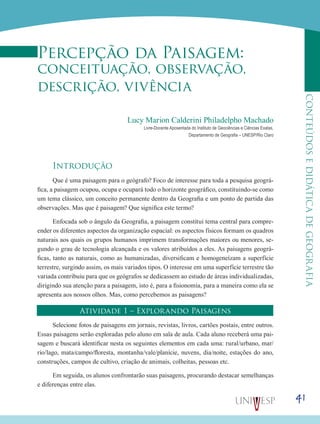41
CONTEÚDOSEDIDÁTICADEGEOGRAFIA
Percepção da Paisagem:
conceituação, observação,
descrição, vivência
Lucy Marion Calderini Philadelpho Machado
Livre-Docente Aposentada do Instituto de Geociências e Ciências Exatas,
Departamento de Geografia – UNESP/Rio Claro
Introdução
Que é uma paisagem para o geógrafo? Foco de interesse para toda a pesquisa geográ-
fica, a paisagem ocupou, ocupa e ocupará todo o horizonte geográfico, constituindo-se como
um tema clássico, um conceito permanente dentro da Geografia e um ponto de partida das
observações. Mas que é paisagem? Que significa este termo?
Enfocada sob o ângulo da Geografia, a paisagem constitui tema central para compre-
ender os diferentes aspectos da organização espacial: os aspectos físicos formam os quadros
naturais aos quais os grupos humanos imprimem transformações maiores ou menores, se-
gundo o grau de tecnologia alcançada e os valores atribuídos a eles. As paisagens geográ-
ficas, tanto as naturais, como as humanizadas, diversificam e homogeneízam a superfície
terrestre, surgindo assim, os mais variados tipos. O interesse em uma superfície terrestre tão
variada contribuiu para que os geógrafos se dedicassem ao estudo de áreas individualizadas,
dirigindo sua atenção para a paisagem, isto é, para a fisionomia, para a maneira como ela se
apresenta aos nossos olhos. Mas, como percebemos as paisagens?
Atividade 1 – Explorando Paisagens
Selecione fotos de paisagens em jornais, revistas, livros, cartões postais, entre outros.
Essas paisagens serão exploradas pelo aluno em sala de aula. Cada aluno receberá uma pai-
sagem e buscará identificar nesta os seguintes elementos em cada uma: rural/urbano, mar/
rio/lago, mata/campo/floresta, montanha/vale/planície, nuvens, dia/noite, estações do ano,
construções, campos de cultivo, criação de animais, colheitas, pessoas etc.
Em seguida, os alunos confrontarão suas paisagens, procurando destacar semelhanças
e diferenças entre elas.
 