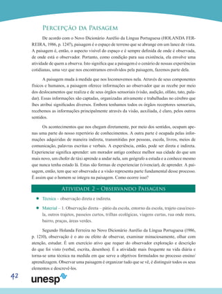 42
Percepção da Paisagem
De acordo com o Novo Dicionário Aurélio da Língua Portuguesa (HOLANDA FER-
REIRA, 1986, p. 1247), paisagem é o espaço de terreno que se abrange em um lance de vista.
A paisagem é, então, o aspecto visível do espaço e é sempre definida de onde é observada,
de onde está o observador. Portanto, como condição para sua existência, ela envolve uma
atividade de quem a observa. Isto significa que a paisagem é o cenário de nossas experiências
cotidianas, uma vez que nos encontramos envolvidos pela paisagem, fazemos parte dela.
A paisagem muda à medida que nos locomovemos nela. Através de seus componentes
físicos e humanos, a paisagem oferece informações ao observador que as recebe por meio
dos deslocamentos que realiza e de seus órgãos sensoriais (visão, audição, olfato, tato, pala-
dar). Essas informações são captadas, organizadas ativamente e trabalhadas no cérebro que
lhes atribui significados diversos. Embora tenhamos todos os órgãos receptores sensoriais,
recebemos as informações principalmente através da visão, auxiliada, é claro, pelos outros
sentidos.
Os acontecimentos que nos chegam diretamente, por meio dos sentidos, ocupam ape-
nas uma parte do nosso repertório de conhecimentos. A outra parte é ocupada pelas infor-
mações adquiridas de maneira indireta, transmitidas por pessoas, escola, livros, meios de
comunicação, palavras escritas e verbais. A experiência, então, pode ser direta e indireta.
Experienciar significa aprender: um morador antigo conhece melhor sua cidade do que um
mais novo, um chofer de táxi aprende a andar nela, um geógrafo a estuda e a conhece mesmo
que nunca tenha estado lá. Estas são formas de experienciar (vivenciar), de aprender. A pai-
sagem, então, tem que ser observada e a visão representa parte fundamental desse processo.
É assim que o homem se integra na paisagem. Como ocorre isso?
Atividade 2 – Observando Paisagens
’’ Técnica – observação direta e indireta.
’’ Material – 1. Observação direta – pátio da escola, entorno da escola, trajeto casa/esco-
la, outros trajetos, passeios curtos, trilhas ecológicas, viagens curtas, rua onde mora,
bairro, praças, áreas verdes.
Segundo Holanda Ferreira no Novo Dicionário Aurélio da Língua Portuguesa (1986,
p. 1210), observação é o ato ou efeito de observar, examinar minuciosamente, olhar com
atenção, estudar. É um exercício ativo que requer do observador exploração e descrição
do que foi visto (verbal, escrita, desenhos). É a atividade mais frequente na vida diária e
torna-se uma técnica na medida em que serve a objetivos formulados no processo ensino/
aprendizagem. Observar uma paisagem é organizar tudo que se vê, é distinguir todos os seus
elementos e descrevê-los.
 