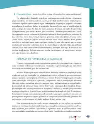 43
CONTEÚDOSEDIDÁTICADEGEOGRAFIA
’’ Observação indireta – jornal, livro, filme, revista, gibi, quadro, foto, cartaz, cartão postal.
Em sala de aula (e fora dela), o professor continuamente estará exigindo a observação
direta ou indireta por parte dos alunos. Assim, a atividade de observar está implícita e ine-
rentemente ligada ao ensino/aprendizagem da Geografia, da paisagem geográfica. Observar
as mudanças da sombra e da luz, as sequências das estações do ano, as modificações do
clima ao longo das horas, dos dias, dos meses, dos anos, devem ser atividades desenvolvidas
corriqueiramente, quer em sala de aula, quer extraclasse. Durante trajetos diários até a escola
ou em passeios curtos, a observação de nuvens, orientação do sol, posição das sombras e da
luz, calor/frio, chuva (fina, forte, temporais, granizos), enxurradas (fortes, fracas), ventos
(fortes, fracos), vegetação (árvores isoladas, bosques, secas, verdes, floradas, frutos, plantas
mais baixas, rasteiras), casas, ruas, comércio, trânsito, fornece informações que, ao serem
coletadas, enriquecem a vivência cotidiana dos alunos. Pode-se solicitar, então, que, ao longo
dos dias, cada série/idade vivencie diferentemente a paisagem. Esse tipo de atividade não
termina simplesmente. Pode-se aumentar, ampliar ou enriquecer, de ano para ano, sempre
com a participação ativa da classe.
Formas de Vivenciar a Paisagem
Vivemos em um mundo visual, assim tanto o contato direto (sentidos) com a paisagem,
como o indireto (informações) informam o observador. A primeira noção que transmitem
refere-se à sua identidade, pois lhe diz onde está.
A leitura da paisagem requer exercício ativo, pois exige observação, exploração e des-
crição por parte do observador. As atividades perceptivas realizam-se em um continuum
entre a percepção e a inteligência, permitindo ao homem desenvolver na paisagem operações
como: observação, identificação exploração, compreensão, seleção, transposição, descentra-
ção, entre outras. A atividade perceptiva aumenta com a idade em número e em qualidade, e
é considerada em termos de trocas entre o observador e a paisagem. Esta troca tem dois as-
pectos importantes a serem considerados: o cognitivo e o afetivo. À medida que conhecemos
a paisagem (cognitivo), desenvolvemos sentimentos em relação a ela (afetivo). É assim que o
homem experiencia (vivencia) e compreende o mundo. A paisagem é, então, vivida como um
prolongamento do próprio corpo e, por meio de conquistas sensório-motoras, podemos nos
movimentar e realizar nossas atividades ao longo de toda a nossa vida.
Uma paisagem vivida não envolve apenas a topografia, os rios, o clima e a vegetação,
os eixos de circulação e os meios de transporte e produção econômica, o contexto social, his-
tórico e cultural, mas também, e igualmente, a experiência diária de pessoas que têm vonta-
des, necessidades, emoções e sentimentos, afetividade. Elas não são meros objetos espaciais,
 