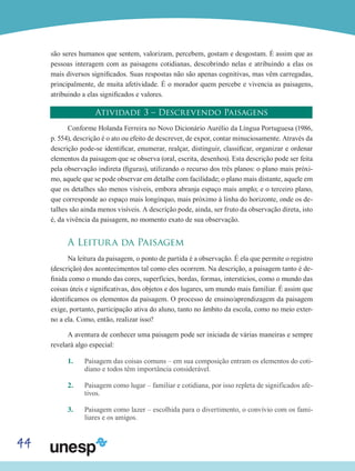 44
são seres humanos que sentem, valorizam, percebem, gostam e desgostam. É assim que as
pessoas interagem com as paisagens cotidianas, descobrindo nelas e atribuindo a elas os
mais diversos significados. Suas respostas não são apenas cognitivas, mas vêm carregadas,
principalmente, de muita afetividade. É o morador quem percebe e vivencia as paisagens,
atribuindo a elas significados e valores.
Atividade 3 – Descrevendo Paisagens
Conforme Holanda Ferreira no Novo Dicionário Aurélio da Língua Portuguesa (1986,
p. 554), descrição é o ato ou efeito de descrever, de expor, contar minuciosamente. Através da
descrição pode-se identificar, enumerar, realçar, distinguir, classificar, organizar e ordenar
elementos da paisagem que se observa (oral, escrita, desenhos). Esta descrição pode ser feita
pela observação indireta (figuras), utilizando o recurso dos três planos: o plano mais próxi-
mo, aquele que se pode observar em detalhe com facilidade; o plano mais distante, aquele em
que os detalhes são menos visíveis, embora abranja espaço mais amplo; e o terceiro plano,
que corresponde ao espaço mais longínquo, mais próximo à linha do horizonte, onde os de-
talhes são ainda menos visíveis. A descrição pode, ainda, ser fruto da observação direta, isto
é, da vivência da paisagem, no momento exato de sua observação.
A Leitura da Paisagem
Na leitura da paisagem, o ponto de partida é a observação. É ela que permite o registro
(descrição) dos acontecimentos tal como eles ocorrem. Na descrição, a paisagem tanto é de-
finida como o mundo das cores, superfícies, bordas, formas, interstícios, como o mundo das
coisas úteis e significativas, dos objetos e dos lugares, um mundo mais familiar. É assim que
identificamos os elementos da paisagem. O processo de ensino/aprendizagem da paisagem
exige, portanto, participação ativa do aluno, tanto no âmbito da escola, como no meio exter-
no a ela. Como, então, realizar isso?
A aventura de conhecer uma paisagem pode ser iniciada de várias maneiras e sempre
revelará algo especial:
1.	 Paisagem das coisas comuns – em sua composição entram os elementos do coti-
diano e todos têm importância considerável.
2.	 Paisagem como lugar – familiar e cotidiana, por isso repleta de significados afe-
tivos.
3.	 Paisagem como lazer – escolhida para o divertimento, o convívio com os fami-
liares e os amigos.
 