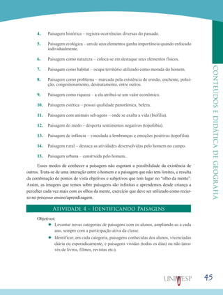 45
CONTEÚDOSEDIDÁTICADEGEOGRAFIA
4.	 Paisagem histórica – registra ocorrências diversas do passado.
5.	 Paisagem ecológica – um de seus elementos ganha importância quando enfocado
individualmente.
6.	 Paisagem como natureza – coloca-se em destaque seus elementos físicos.
7.	 Paisagem como habitat – ocupa território utilizado como morada do homem.
8.	 Paisagem como problema – marcada pela existência de erosão, enchente, polui-
ção, congestionamento, desmatamento, entre outros.
9.	 Paisagem como riqueza – a ela atribui-se um valor econômico.
10.	 Paisagem estética – possui qualidade panorâmica, beleza.
11.	 Paisagem com animais selvagens – onde se exalta a vida (biofilia).
12.	 Paisagem do medo – desperta sentimentos negativos (topofobia).
13.	 Paisagem de infância – vinculada a lembranças e emoções positivas (topofilia).
14.	 Paisagem rural – destaca as atividades desenvolvidas pelo homem no campo.
15.	 Paisagem urbana – construída pelo homem.
Esses modos de conhecer a paisagem não esgotam a possibilidade da existência de
outros. Trata-se de uma interação entre o homem e a paisagem que não tem limites, e resulta
da combinação de pontos de vista objetivos e subjetivos que tem lugar no “olho da mente”.
Assim, as imagens que temos sobre paisagens são infinitas e aprendemos desde criança a
perceber cada vez mais com os olhos da mente, exercício que deve ser utilizado como recur-
so no processo ensino/aprendizagem.
Atividade 4 – Identificando Paisagens
Objetivos:
’’ Levantar novas categorias de paisagens com os alunos, ampliando-as a cada
ano, sempre com a participação ativa da classe.
’’ Identificar, em cada categoria, paisagens conhecidas dos alunos, vivenciadas
diária ou esporadicamente, e paisagens vividas (todos os dias) ou não (atra-
vés de livros, filmes, revistas etc.).
 