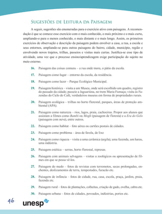 46
Sugestões de Leitura da Paisagem
A seguir, sugestões são enumeradas para o exercício ativo com paisagens. A recomen-
dação é que se comece esse exercício com o mais conhecido, o mais próximo e o mais curto,
ampliando-o para o menos conhecido, o mais distante e o mais longo. Assim, os primeiros
exercícios de observação e descrição da paisagem podem envolver a casa, a rua, a escola e
seus entornos, ampliando-se para outras paisagens do bairro, cidade, município, região e
envolvendo novos trajetos, trilhas, passeios e visitas mais curtas. Justifica-se esse tipo de
atividade, uma vez que o processo ensino/aprendizagem exige participação do sujeito no
meio externo.
16.	 Paisagem das coisas comuns – a rua onde mora, o pátio da escola.
17.	 Paisagem como lugar – entorno da escola, da residência.
18.	 Paisagem como lazer – Parque Ecológico Municipal.
19.	 Paisagem histórica – visita a um Museu, onde será escolhido um quadro, registro
do passado da cidade; passeio a Jaguariúna, no trem Maria Fumaça; visita às Fa-
zendas do Ciclo do Café, verdadeiros museus em forma de propriedades rurais.
20.	 Paisagem ecológica – trilhas no horto florestal, parques, áreas de proteção am-
biental (APA).
21.	 Paisagem como natureza – rios, lagos, praia, cachoeiras. Propor aos alunos que
assistam a filmes como Bambi ou Mogli (paisagem de floresta) e a Era do Gelo
(paisagem com neve), entre outros.
22.	 Paisagem como habitat – foto aérea ou cartões postais de cidades.
23.	 Paisagem como problema – área de favela, de lixo
24.	 Paisagem como riqueza – visita a uma cerâmica (argila), uma fazenda, um haras,
uma indústria.
25.	 Paisagem estética – serras, horto florestal, represas.
26.	 Paisagem com animais selvagens – visitas a zoológicos ou apresentação de fil-
mes em que se possa vê-los.
27.	 Paisagem do medo – fotos de revistas com terremotos, secas prolongadas, en-
chentes, deslizamentos de terra, tempestades, furacão etc.
28.	 Paisagem de infância – fotos de cidade, rua, casa, escola, praça, jardim, praia,
fazenda etc.
29.	 Paisagem rural – fotos de plantações, colheitas, criação de gado, ovelha, cabra etc.
30.	 Paisagem urbana – fotos de cidades, povoados, indústrias, portos etc.
 