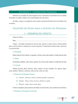 47
CONTEÚDOSEDIDÁTICADEGEOGRAFIA
Atividade 5 – Conhecendo Paisagens
Substitua os exemplos de cada categoria com os elementos encontrados em sua cidade,
município ou região, sempre com a participação ativa da classe.
Escolha, a seguir, as categorias com as quais será possível desenvolver atividades com
os alunos.
Sugestão de Ficha para a Leitura da Paisagem
I - OBSERVAÇÃO DIRETA
Nome do Aluno................................................................................................................
Data..................................................................................................................................
Trajeto - Atividade realizada em sala de aula, anterior à saída externa. Utilizar planta
para as séries iniciais e mapa para as mais avançadas. É importante orientar sobre o percurso
a ser percorrido.
1- Orientação
Observação do Sol à direita, à esquerda, à frente, atrás, pela manhã e à tarde (hora do dia).
2- Tempo
Ensolarado, nublado, vento, chuva, quente, frio, fresco, pela manhã e à tarde (hora do dia).
3- Caminho	
Subida, descida, plano, floresta, mata, campos, árvores isoladas, rio, represa, lagos,
casas, prédios, fábricas, comércio, tanto na ida, como na volta.
4- Elementos de Paisagem Natural
a.	 Animal – pássaros, insetos, animais grandes e pequenos.
b.	 Vegetal – flores, frutos, árvores, arbustos e capim.
c.	 Mineral – pedra, barro, areia, água.
Coletar exemplares para posterior atividade em sala de aula, com o professor de Ciências.
5- Elementos de Paisagem Construída
 