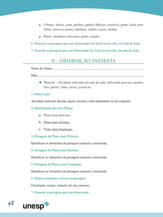 48
a.	 Urbana - bairro, casas, prédios, jardim, fábricas, comércio, ponte, túnel, pon-
tilhão, ferrovia, postes, telefones, asfalto, carros, ônibus.
a.	 Rural - produtos cultivados, pasto, criação.
6- Descreva a paisagem que está observando (no local ou na volta, em sala de aula).
7- Desenhe a paisagem que está observando (no local ou na volta, em sala de aula).
II - OBSERVAÇÃO INDIRETA
Nome do Aluno....................................................................................................................
Data.......................................................................................................................................
’’ Material - Atividade realizada em sala de aula, utilizando gravura, quadro,
foto, painel, vídeo, cartaz, jornal etc.
1- Observação
Atividade realizada durante alguns minutos, individualmente ou em conjunto.
2- Identificação dos Três Planos
a.	 Plano mais próximo.
b.	 Plano mais distante.
c.	 Plano mais longínquo.
3- Paisagem do Plano mais Próximo
Identificar os elementos da paisagem natural e construída.
4- Paisagem do Plano mais Distante
Identificar os elementos da paisagem natural e construída.
5- Paisagem do Plano mais Longínquo
Identificar os elementos da paisagem natural e construída.
6- Outros elementos visíveis na paisagem
Orientação, tempo, estações do ano, pessoas.
7- Desenhe a paisagem que está observando
 