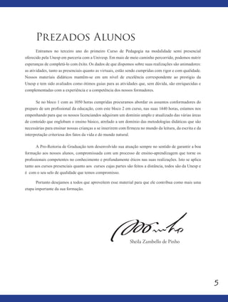 5
Prezados Alunos
Entramos no terceiro ano do primeiro Curso de Pedagogia na modalidade semi presencial
oferecido pela Unesp em parceria com a Univesp. Em mais de meio caminho percorrido, podemos nutrir
esperanças de completá-lo com êxito. Os dados de que dispomos sobre suas realizações são animadores:
as atividades, tanto as presenciais quanto as virtuais, estão sendo cumpridas com rigor e com qualidade.
Nossos materiais didáticos mantêm-se em um nível de excelência correspondente ao prestigio da
Unesp e tem sido avaliados como ótimos guias para as atividades que, sem dúvida, são enriquecidas e
complementadas com a experiência e a competência dos nossos formadores.
Se no bloco 1 com as 1050 horas cumpridas procuramos abordar os assuntos conformadores do
preparo de um profissional da educação, com este bloco 2 em curso, nas suas 1440 horas, estamos nos
empenhando para que os nossos licenciandos adquiram um domínio amplo e atualizado das várias áreas
de conteúdo que englobam o ensino básico, atrelado a um domínio das metodologias didáticas que são
necessárias para ensinar nossas crianças a se inserirem com firmeza no mundo da leitura, da escrita e da
interpretação criteriosa dos fatos da vida e do mundo natural.
A Pro-Reitoria de Graduação tem desenvolvido sua atuação sempre no sentido de garantir a boa
formação aos nossos alunos, compromissada com um processo de ensino-aprendizagem que torne os
profissionais competentes no conhecimento e profundamente éticos nas suas realizações. Isto se aplica
tanto aos cursos presenciais quanto aos cursos cujas partes são feitos a distância, todos são da Unesp e
é com o seu selo de qualidade que temos compromisso.
Portanto desejamos a todos que aproveitem esse material para que ele contribua como mais uma
etapa importante da sua formação.
Sheila Zambello de Pinho
 