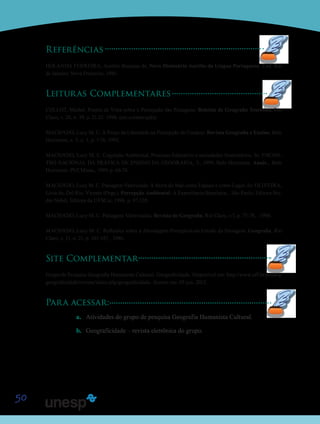 50
Referências
HOLANDA FERREIRA, Aurélio Buarque de. Novo Dicionário Aurélio da Língua Portuguesa. 2.ed. Rio
de Janeiro: Nova Fronteira, 1986.
Leituras Complementares
COLLOT, Michel. Pontos de Vista sobre a Percepção das Paisagens. Boletim de Geografia Teorética, Rio
Claro, v. 20, n. 39, p. 21-32. 1990. (em colaboração)
MACHADO, Lucy M. C. A Praça da Liberdade na Percepção do Usuário. Revista Geografia e Ensino, Belo
Horizonte, v. 5, n. 1, p. 1-76. 1993.
MACHADO, Lucy M. C. Cognição Ambiental, Processo Educativo e sociedades Sustentáveis. In: ENCON-
TRO NACIONAL DA PRÁTICA DE ENSINO DA GEOGRAFIA, 5., 1999, Belo Horizonte. Anais... Belo
Horizonte: PUCMinas, 1999. p. 66-74.
MACHADO, Lucy M. C. Paisagem Valorizada: A Serra do Mar como Espaço e como Lugar. In: OLIVEIRA,
Lívia de; Del Rio, Vicente (Orgs.). Percepção Ambiental: A Experiência Brasileira... São Paulo: Editora Stu-
dio Nobel, Editora da UFSCar, 1996. p. 97-120.
MACHADO, Lucy M. C. Paisagens Valorizadas. Revista de Geografia, Rio Claro, v.7, p. 75-78, . 1988.
MACHADO, Lucy M. C. Reflexões sobre a Abordagem Perceptiva no Estudo da Paisagem. Geografia, Rio
Claro, v. 11, n. 21, p. 143-147, . 1986.
Site Complementar
Grupo de Pesquisa Geografia Humanista Cultural. Geograficidade. Disponível em: http://www.uff.br/posarq/
geograficidade/revista/index.php/geograficidade. Acesso em: 05 jun. 2012.
Para acessar:
a.	 Atividades do grupo de pesquisa Geografia Humanista Cultural.
b.	 Geograficidade – revista eletrônica do grupo.
Saiba
Saib
SaibSaib
Saib
 