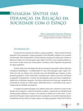 51
CONTEÚDOSEDIDÁTICADEGEOGRAFIA
Paisagem: Síntese das
Heranças da Relação da
Sociedade com o Espaço
Silvia Aparecida Guarnieri Ortigoza
Professora Adjunta (Livre-docente) do Instituto de Geociências e Ciên-
cias Exatas, Departamento de Geografia – UNESP/Rio Claro
Introdução
Existem diversas maneiras de analisar o espaço geográfico – objeto central da ciência
geográfica. Para a geografia, o espaço geográfico é uma totalidade, complexa e em constante
transformação. Para compreendê-lo, existem algumas categorias de análise que auxiliam os
diferentes estudos, tais como paisagem, lugar, região e território. Essas categorias podem so-
frer recortes escalar, neste caso, revelam partes, momentos, enfim fragmentos da apreensão
do espaço geográfico.
Existem ainda várias abordagens das diversas categorias que podem indicar diferentes
concepções metodológicas. A multiplicidade de visões sobre paisagem, lugar, região e ter-
ritório tem sido, nos últimos anos, encarada como uma pluralidade que enriquece as inter-
pretações geográficas. O mais importante é reconhecer que, embora exista uma visão plural
na geografia contemporânea, é notável uma preocupação comum em buscar complementa-
ridade entre as diferentes categorias. Essa busca representa uma forma que a geografia tem
encontrado de avançar no conhecimento, elaborando teorias e contribuído, assim, para a
compreensão da realidade socioespacial.
A categoria de análise paisagem, foco analítico deste texto, constitui-se como um dos
desafios mais instigante e central da Geografia, e embora, a maneira de ser entendida tenha
sofrido grandes mudanças no tempo, a sua essência se mantém até os dias atuais. A com-
preensão da Paisagem sempre representou para os geógrafos um caminho importante para o
entendimento do movimento do tempo impresso no espaço geográfico. Desde Paul Vidal de
 