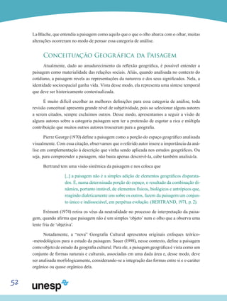 52
La Blache, que entendia a paisagem como aquilo que o que o olho abarca com o olhar, muitas
alterações ocorreram no modo de pensar essa categoria de análise.
Conceituação Geográfica da Paisagem
Atualmente, dado ao amadurecimento da reflexão geográfica, é possível entender a
paisagem como materialidade das relações sociais. Aliás, quando analisada no contexto do
cotidiano, a paisagem revela as representações da natureza e dos seus significados. Nela, a
identidade socioespacial ganha vida. Vista desse modo, ela representa uma síntese temporal
que deve ser historicamente contextualizada.
É muito difícil escolher as melhores definições para essa categoria de análise, toda
revisão conceitual apresenta grande nível de subjetividade, pois ao selecionar alguns autores
a serem citados, sempre excluímos outros. Desse modo, apresentamos a seguir a visão de
alguns autores sobre a categoria paisagem sem ter a pretensão de esgotar a rica e múltipla
contribuição que muitos outros autores trouxeram para a geografia.
Pierre George (1970) define a paisagem como a porção do espaço geográfico analisada
visualmente. Com essa citação, observamos que o referido autor insere a importância da aná-
lise em complementação à descrição que vinha sendo aplicada nos estudos geográficos. Ou
seja, para compreender a paisagem, não basta apenas descrevê-la, cabe também analisá-la.
Bertrand tem uma visão sistêmica da paisagem e nos coloca que
[...] a paisagem não é a simples adição de elementos geográficos disparata-
dos. É, numa determinada porção do espaço, o resultado da combinação di-
nâmica, portanto instável, de elementos físicos, biológicos e antrópicos que,
reagindo dialeticamente uns sobre os outros, fazem da paisagem um conjun-
to único e indissociável, em perpétua evolução. (BERTRAND, 1971, p. 2).
Frémont (1974) retira os véus da neutralidade no processo de interpretação da paisa-
gem, quando afirma que paisagem não é um simples ‘objeto’ nem o olho que a observa uma
lente fria de ‘objetiva’.
Notadamente, a “nova” Geografia Cultural apresentou originais enfoques teórico-
-metodológicos para o estudo da paisagem. Sauer (1998), nesse contexto, define a paisagem
como objeto de estudo da geografia cultural. Para ele, a paisagem geográfica é vista como um
conjunto de formas naturais e culturais, associadas em uma dada área e, desse modo, deve
ser analisada morfologicamente, considerando-se a integração das formas entre si e o caráter
orgânico ou quase orgânico dela.
 