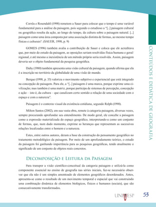 53
CONTEÚDOSEDIDÁTICADEGEOGRAFIA
Corrêa e Rosendahl (1998) remetem a Sauer para colocar que o tempo é uma variável
fundamental para a análise da paisagem, pois segundo o estudioso a “[...] paisagem cultural
ou geográfica resulta da ação, ao longo do tempo, da cultura sobre a paisagem natural. [...]
paisagem como uma área composta por uma associação distinta de formas, ao mesmo tempo
físicas e culturais“. (SAUER, 1998, p. 9)
GOMES (1996) também avalia a contribuição de Sauer e coloca que ele acreditava
que, por meio do estudo da paisagem, as oposições seriam resolvidas física/humana e geral/
regional, e até mesmo a inexistência de um método próprio seria resolvida. Assim, paisagem
deveria ser o objeto fundamental da pesquisa geográfica.
Duby (1980) também apresenta uma visão cultural da paisagem, quando afirma que ela
é a inscrição no território da globalidade de uma visão de mundo.
Berque (1998, p. 33) valoriza o movimento subjetivo e experiencial que está integrado
na concepção de paisagem. Para ele, a “[...] paisagem é uma marca, porque exprime uma ci-
vilização; mas também é uma matriz, porque participa de sistemas de percepção, concepção
e ação – isto é, da cultura – que canalizam certo sentido a relação de uma sociedade com o
espaço e com a natureza”.
Paisagem é o contexto visual da existência cotidiana, segundo Relph (1990).
Milton Santos (2002), em sua vasta obra, remete à categoria paisagem, diversas vezes,
sempre procurando aprofundar seu entendimento. De modo geral, ele concebe a paisagem
como a expressão materializada do espaço geográfico, interpretando-a como um conjunto
de formas, que, num dado momento, exprime as heranças que representam as sucessivas
relações localizadas entre o homem e a natureza.
Estes, entre outros autores, deram a base da construção do pensamento geográfico no
tratamento metodológico da paisagem. Por meio de um aprofundamento teórico, o estudo
da paisagem foi ganhando importância para as pesquisas geográficas, tendo atualmente o
significado de um conjunto de objetos reais concretos.
Decomposição e Leitura da Paisagem
Para transpor a visão científico-conceitual da categoria paisagem e utilizá-la como
componente essencial no ensino de geografia nas séries iniciais, faz-se necessário obser-
var que ela não é um simples amontoado de elementos geográficos desordenados. Antes,
apresenta-se como o resultado de um movimento temporal e espacial que vai construindo
uma combinação dinâmica de elementos biológicos, físicos e humanos (sociais), que são
consecutivamente transformados.
 