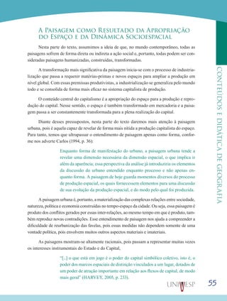 55
CONTEÚDOSEDIDÁTICADEGEOGRAFIA
A Paisagem como Resultado da Apropriação
do Espaço e da Dinâmica Socioespacial
Nesta parte do texto, assumimos a ideia de que, no mundo contemporâneo, todas as
paisagens sofrem de forma direta ou indireta a ação social e, portanto, todas podem ser con-
sideradas paisagens humanizadas, construídas, transformadas.
A transformação mais significativa da paisagem inicia-se com o processo de industria-
lização que passa a requerer matérias-primas e novos espaços para ampliar a produção em
nível global. Com essas premissas produtivistas, a industrialização se generaliza pelo mundo
todo e se consolida de forma mais eficaz no sistema capitalista de produção.
O conteúdo central do capitalismo é a apropriação do espaço para a produção e repro-
dução do capital. Nesse sentido, o espaço é também transformado em mercadoria e a paisa-
gem passa a ser constantemente transformada para a plena realização do capital.
Diante desses pressupostos, nesta parte do texto daremos mais atenção à paisagem
urbana, pois é aquela capaz de revelar de forma mais nítida a produção capitalista do espaço.
Para tanto, temos que ultrapassar o entendimento de paisagem apenas como forma, confor-
me nos adverte Carlos (1994, p. 36):
Enquanto forma de manifestação do urbano, a paisagem urbana tende a
revelar uma dimensão necessária da dimensão espacial, o que implica ir
além da aparência; essa perspectiva da análise já introduziria os elementos
da discussão do urbano entendido enquanto processo e não apenas en-
quanto forma. A paisagem de hoje guarda momentos diversos do processo
de produção espacial, os quais fornecessem elementos para uma discussão
de sua evolução da produção espacial, e do modo pelo qual foi produzida.
A paisagem urbana é, portanto, a materialização das complexas relações entre sociedade,
natureza, política e economia construídas no tempo-espaço da cidade. Ou seja, essa paisagem é
produto dos conflitos gerados por essas inter-relações, ao mesmo tempo em que é produto, tam-
bém reproduz novas contradições. Esse entendimento de paisagem nos ajuda a compreender a
dificuldade de reurbanização das favelas, pois essas medidas não dependem somente de uma
vontade política, pois envolvem muitos outros aspectos materiais e imateriais.
As paisagens mostram-se altamente racionais, pois passam a representar muitas vezes
os interesses instrumentais do Estado e do Capital,
“[...] o que está em jogo é o poder do capital simbólico coletivo, isto é, o
poder dos marcos espaciais de distinção vinculados a um lugar, dotados de
um poder de atração importante em relação aos fluxos de capital, de modo
mais geral” (HARVEY, 2005, p. 233).
 