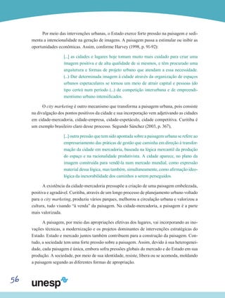 56
Por meio das intervenções urbanas, o Estado exerce forte pressão na paisagem e sedi-
menta a intencionalidade na geração de imagens. A paisagem passa a estimular ou inibir as
oportunidades econômicas. Assim, conforme Harvey (1998, p. 91-92):
[...] as cidades e lugares hoje tomam muito mais cuidado para criar uma
imagem positiva e de alta qualidade de si mesmos, e têm procurado uma
arquitetura e formas de projeto urbano que atendam a essa necessidade.
(...) Dar determinada imagem à cidade através da organização de espaços
urbanos espetaculares se tornou um meio de atrair capital e pessoas (do
tipo certo) num período (...) de competição interurbana e de empreendi-
mentismo urbano intensificados.
O city marketing é outro mecanismo que transforma a paisagem urbana, pois consiste
na divulgação dos pontos positivos da cidade e sua incorporação vem adjetivando as cidades
em cidade-mercadoria, cidade-empresa, cidade-espetáculo, cidade competitiva. Curitiba é
um exemplo brasileiro claro desse processo. Segundo Sánchez (2003, p. 367),
[...] outra pressão que tem sido apontada sobre a paisagem urbana se refere ao
empresariamento das práticas de gestão que caminha em direção à transfor-
mação da cidade em mercadoria, baseada na lógica mercantil da produção
do espaço e na racionalidade produtivista. A cidade aparece, no plano da
imagem construída para vendê-la num mercado mundial, como expressão
material dessa lógica, mas também, simultaneamente, como afirmação ideo-
lógica da inexorabilidade dos caminhos a serem perseguidos.
A existência da cidade-mercadoria pressupõe a criação de uma paisagem embelezada,
positiva e agradável. Curitiba, através de um longo processo de planejamento urbano voltado
para o city marketing, produziu vários parques, melhorou a circulação urbana e valorizou a
cultura, tudo visando “à venda” da paisagem. Na cidade-mercadoria, a paisagem é a parte
mais valorizada.
A paisagem, por meio das apropriações efetivas dos lugares, vai incorporando as ino-
vações técnicas, a modernização e os projetos dominantes de intervenções estratégicas do
Estado. Estado e mercado juntos também contribuem para a construção da paisagem. Con-
tudo, a sociedade tem uma forte pressão sobre a paisagem. Assim, devido à sua heterogenei-
dade, cada paisagem é única, embora sofra pressões globais do mercado e do Estado em sua
produção. A sociedade, por meio de sua identidade, resiste, libera ou se acomoda, moldando
a paisagem segundo as diferentes formas de apropriação.
 