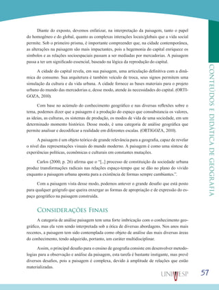 57
CONTEÚDOSEDIDÁTICADEGEOGRAFIA
Diante do exposto, devemos enfatizar, na interpretação da paisagem, tanto o papel
do homogêneo e do global, quanto as complexas interações locais/globais que a vida social
permite. Sob o primeiro prisma, é importante compreender que, na cidade contemporânea,
as alterações na paisagem são mais impactantes, pois a hegemonia do capital enriquece os
símbolos e as relações socioespaciais passam a ser mediadas por mercadorias. A paisagem
passa a ter um significado essencial, baseado na lógica da reprodução do capital.
A cidade do capital revela, em sua paisagem, uma articulação definitiva com a dinâ-
mica do consumo. Sua arquitetura é também veículo de troca, seus signos permitem uma
simulação da cultura e da vida urbana. A cidade fornece as bases materiais para o projeto
urbano do mundo das mercadorias e, desse modo, atende às necessidades do capital. (ORTI-
GOZA, 2010).
Com base no acúmulo do conhecimento geográfico e nas diversas reflexões sobre o
tema, podemos dizer que a paisagem é a produção do espaço que consubstancia os valores,
as ideias, as culturas, os sistemas de produção, os modos de vida de uma sociedade, em um
determinado momento histórico. Desse modo, é uma categoria de análise geográfica que
permite analisar e decodificar a realidade em diferentes escalas. (ORTIGOZA, 2010).
A paisagem é um objeto teórico de grande relevância para a geografia, capaz de revelar
o nível das representações visuais do mundo moderno. A paisagem é como uma síntese de
experiências políticas, econômicas e culturais em constantes mutações.
Carlos (2000, p. 26) afirma que o “[...] processo de constituição da sociedade urbana
produz transformações radicais nas relações espaço-tempo que se dão no plano do vivido
enquanto a paisagem urbana aponta para a existência de formas sempre cambiantes.”.
Com a paisagem vista desse modo, podemos antever o grande desafio que está posto
para qualquer geógrafo que queira enxergar as formas de apropriação e de expressão do es-
paço geográfico na paisagem construída.
Considerações Finais
A categoria de análise paisagem tem uma forte imbricação com o conhecimento geo-
gráfico, mas ela vem sendo interpretada sob a ótica de diversas abordagens. Nos anos mais
recentes, a paisagem tem sido contemplada como objeto de análise das mais diversas áreas
do conhecimento, tendo adquirido, portanto, um caráter multidisciplinar.
Assim, o principal desafio para o ensino de geografia consiste em desenvolver metodo-
logias para a observação e análise da paisagem, esta tarefa é bastante instigante, mas prevê
diversos desafios, pois a paisagem é complexa, devido à amplitude de relações que estão
materializadas.
 