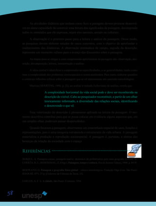 58
As atividades didáticas que tenham como foco a paisagem devem procurar desenvol-
ver no aluno capacidade de construir uma leitura dos significados da paisagem, decompondo
todos os conteúdos que ela expressa, sejam eles naturais, sociais ou culturais.
A observação é o primeiro passo para a leitura e análise da paisagem. Desse modo,
as pesquisas devem elaborar estudos de casos concretos, com o objetivo de aprofundar o
conhecimento das dinâmicas. A observação sistemática de campo, seguida da descrição,
representa um momento valioso para o avanço das discussões sobre a paisagem.
As etapas para se chegar a uma compreensão aprofundada da paisagem são: observação, des-
crição, decomposição, leitura, interpretação e análise.
A ideia central é identificar e compreender as especificidades, e as generalidades, tendo como
base a complexidade dos problemas socioespaciais a serem analisados. Para tanto, elaborar questões
e construir reflexões críticas sobre a paisagem que se vê representam um caminho metodológico.
Martins (MARTINS, 1996, p. 21), ao avaliar o método Lefevriano de análise, revela que:
A complexidade horizontal da vida social pode e deve ser reconhecida na
descrição do visível. Cabe ao pesquisador reconstituir, a partir de um olhar
teoricamente informado, a diversidade das relações sociais, identificando
e descrevendo o que vê.
Essa valorização da descrição é plenamente aplicada na leitura da paisagem. O mo-
mento descritivo contribui para que se possa colocar em evidência alguns aspectos que, em
um simples olhar, poderiam passar despercebidos.
Quando focamos a paisagem, observamos um emaranhado espacial de usos, funções e
representações, pois é uma categoria estruturada e estruturante da vida urbana. A paisagem
materializa a produção e reprodução socioespacial. A paisagem é, portanto, a síntese das
heranças da relação da sociedade com o espaço.
Referências
BERQUE, A. Paisagem-marca, paisagem-matriz: elementos da problemática para uma geografia cultural. In:
CORRÊA, R. L.; ROSENDAHL, Z. (Orgs.). Paisagem, tempo e cultura. Rio de Janeiro: Eduerj, 1998, p. 84-91.
BERTRAND, G. Paisagem e geografia física global – esboço metodológico. Tradução Olga Cruz. São Paulo:
IGEOUSP, 1971. 27 p. (Cadernos de Ciências da Terra, 13).
CARLOS, A. F. A. A cidade. São Paulo: Contexto, 1994.
Saiba
Saiba M
 