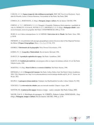 59
CONTEÚDOSEDIDÁTICADEGEOGRAFIA
CARLOS, A. F. A. Espaço-tempo da vida cotidiana na metrópole. 2000. 368f. Tese (Livre Docência) – Facul-
dade de Filosofia, Letras e Ciências Humanas, Universidade de São Paulo, São Paulo, 2000.
CORREA, R. L.; ROSENDAHL, Z. (Orgs.). Paisagem, tempo e cultura. Rio de Janeiro: EdUERJ, 1998.
CORTEZ, A. T. C.; ORTIGOZA, S. A. G. Paisagem e Geografia: Dinâmicas Sócio-espaciais e qualidade de
vida. In: GIOMETTI, A. B. dos R.; PITTON, S. E. C.; ORTIGOZA, S. A. G. (Orgs.). Pedagogia cidadã: cader-
nos de formação, ensino de geografia. São Paulo: UNESP/PROGRAD, 2006, p. 51-64.
DUBY, G. et al. Idéias contemporâneas. In: LE MONDE. Entrevistas do Le Monde. São Paulo: Ática, 1980,
p. 90-98.
FRÉMONT, A. Lês profondeurs dês paysages géographiques autours d’ecouves dans le Parc Régional Norman-
die-Maine. L’Espace Géographique, Paris, v. 3, n. 2, p. 127-136, 1974.
GEORGE, P. Dictionnaire de la géographie. Paris: Presses Universitaires, 1970.
GOMES, P. C. C. Geografia e Modernidade. Rio de Janeiro: Bertrand, 1996.
HARVEY, D. A produção capitalista do espaço. São Paulo: Annablume, 2005.
HARVEY, D. Condição pós-moderna: uma pesquisa sobre as origens da mudança cultural. 10. ed. São Paulo:
Edições Loyola, 1998.
MARTINS, J. S. (Org.). Henri Lefèbvre e o retorno à dialética. São Paulo: Hucitec, 1996.
ORTIGOZA, S. A. G. Paisagens do Consumo: São Paulo, Lisboa, Dubai e Seul. São Paulo: Cultura Acadêmica,
2010. 232p. Disponível em: http://www.culturaacademica.com.br/catalogo-detalhe.asp?ctl_id=127. Acesso em:
06 jun. 2012.
RELPH, E. A paisagem urbana moderna. Tradução Ana MacDonald de Carvalho. Lisboa: Edições 70, 1990.
SÁNCHEZ, F. A reinvenção das cidades: para um mercado mundial. Chapecó: Argos, 2003.
SANTOS, M. A natureza do espaço: técnica e tempo – razão e emoção. São Paulo: Edusp, 2002.
SAUER, Carl O. A Morfologia da paisagem. In: CORRÊA, Roberto Lobato; HOSENDAHL, Zeny
(Orgs.). Paisagem, tempo e cultura. Rio de Janeiro: EdUERJ, 1998, p. 12-74.
 