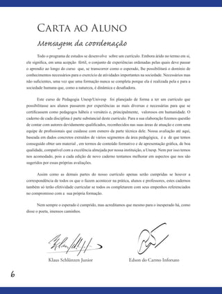 6
Carta ao Aluno
Mensagem da coordenação
Todo o programa de estudos se desenvolve sobre um currículo. Embora árido no termo em si,
ele significa, em uma acepção fértil, o conjunto de experiências ordenadas pelas quais deve passar
o aprendiz ao longo do curso que, se transcorrer como o esperado, lhe possibilitará o domínio de
conhecimentos necessários para o exercício de atividades importantes na sociedade. Necessários mas
não suficientes, uma vez que uma formação nunca se completa porque ela é realizada pela e para a
sociedade humana que, como a natureza, é dinâmica e desafiadora.
Este curso de Pedagogia Unesp/Univesp foi planejado de forma a ter um currículo que
possibilitasse aos alunos passarem por experiências as mais diversas e necessárias para que se
certificassem como pedagogos hábeis e versáteis e, principalmente, valorosos em humanidade. O
caderno de cada disciplina é parte substancial deste currículo. Para a sua elaboração fizemos questão
de contar com autores devidamente qualificados, reconhecidos nas suas áreas de atuação e com uma
equipe de profissionais que cuidasse com esmero da parte técnica dele. Nossa avaliação até aqui,
baseada em dados concretos extraídos de vários segmentos da área pedagógica, é a de que temos
conseguido obter um material , em termos de conteúdo formativo e de apresentação gráfica, de boa
qualidade, compatível com a excelência almejada por nossa instituição, a Unesp. Nem por isso temos
nos acomodado, pois a cada edição de novo caderno tentamos melhorar em aspectos que nos são
sugeridos por essas próprias avaliações.
Assim como as demais partes do nosso currículo apenas serão cumpridas se houver a
correspondência de todos os que o fazem acontecer na prática, alunos e professores, estes cadernos
também só terão efetividade curricular se todos os completarem com seus empenhos referenciados
no compromisso com a sua própria formação.
Nem sempre o esperado é cumprido, mas acreditamos que mesmo para o inesperado há, como
disse o poeta, imensos caminhos.
Edson do Carmo InforsatoKlaus Schlünzen Junior
 