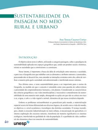 60
Sustentabilidade da
paisagem no meio
rural e urbano
Ana Tereza Caceres Cortez
Professora Adjunta (Livre-docente) do Instituto de Geociências e Ciên-
cias Exatas, Departamento de Geografia – UNESP/Rio Claro
Introdução
O objetivo deste texto é refletir, utilizando a categoria paisagem, sobre o paradigma da
sustentabilidade aplicada nos espaços geográficos que, sendo um produto social e histórico,
retrata as sociedades que a construíram e a constroem.
Nesse intento, é importante a busca da idéia de articulação entre natureza e sociedade,
e para isso a Geografia tem que trabalhar com os elementos e atributos naturais e construídos,
procurando não só descrevê-los, mas entender as interações existentes entre eles, além de veri-
ficar a maneira pela qual a sociedade está administrando e interferindo nesses sistemas.
Nos últimos anos, o tema sustentabilidade passa a ser importante para o ensino da
Geografia, na medida em que o conceito é entendido como uma questão de sobrevivência
e perenidade dos empreendimentos humanos, e do planeta. Considerando as características
das ciências geográficas e sua visão interdisciplinar, é necessário o entendimento da susten-
tabilidade de uma maneira mais ampla, abrangendo as ações em que não se coloca em risco
o ar, a água, o solo e a vida vegetal e animal, elementos de que nossa existência depende.
Embora os problemas socioambientais se generalizem pelo mundo, a materialização
espacial ocorre de forma diferenciada nos diversos lugares, de acordo com a visão de mundo,
os objetivos e o nível econômico e tecnológico das distintas sociedades. O avanço tecnoló-
gico, aliado à crescente industrialização no meio urbano, à mecanização da agricultura e à
intensa exploração dos recursos naturais, transforma de maneira significativa os sistemas
ecológicos, interferindo na qualidade de vida da população. E a qualidade de vida e ambien-
tal são elementos-chave no conceito de sustentabilidade.
 