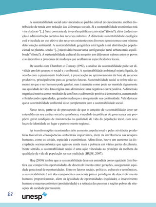 62
A sustentabilidade social está vinculada ao padrão estável de crescimento, melhor dis-
tribuição de renda com redução das diferenças sociais. Já a sustentabilidade econômica está
vinculada ao “[...] fluxo constante de inversões públicas e privadas” (fonte?), além da destina-
ção e administração corretas dos recursos naturais. A dimensão sustentabilidade ecológica
está vinculada ao uso efetivo dos recursos existentes nos diversos ecossistemas com mínima
deterioração ambiental. A sustentabilidade geográfica está ligada à má distribuição popula-
cional no planeta, sendo “[...] necessário buscar uma configuração rural urbana mais equili-
brada” (fonte?). A sustentabilidade cultural diz respeito aos diferentes valores entre os povos
e ao incentivo a processos de mudança que acolham as especificidades locais.
De acordo com Chambers e Conway (1992), a análise da sustentabilidade pode ser di-
vidida em dois grupos: o social e o ambiental. A sustentabilidade ambiental estaria ligada, de
acordo com o pensamento tradicional, à preservação ou aprimoramento da base de recursos
produtivos, principalmente para as gerações futuras. Sustentabilidade social se refere não so-
mente ao que o ser humano pode ganhar, mas à maneira como pode ser mantida dignamente
sua qualidade de vida. Isto origina duas dimensões: uma negativa e outra positiva. A dimensão
negativa é reativa como resultado de conflitos e a dimensão positiva é construtiva, aumentando
e fortalecendo capacidades, gerando mudanças e assegurando sua continuidade. Vale destacar
que a sustentabilidade ambiental só se complementa com a sustentabilidade social.
Neste texto, parte-se do pressuposto de que o conceito de sustentabilidade deve ser
entendido em seu caráter social e econômico, vinculado às políticas de governança que pro-
põem gerar condições de manutenção da qualidade de vida da população local, com seus
laços de identidade ao lugar e pertencimento regional.
As transformações ocasionadas pelo aumento populacional e pelas atividades produ-
tivas trouxeram consequências ambientais importantes, além da interferência nas relações
humanas, como as sociais, espaciais e econômicas. Além disso, houve um aumento da dis-
crepância socioeconômica que agravou ainda mais a pobreza em várias partes do planeta.
Neste sentido, a sustentabilidade social é uma ação vinculada ao princípio da melhora da
qualidade de vida da população na sua totalidade (BUSS, 2007).
Haq (2008) lembra que a sustentabilidade deve ser entendida como equidade distribu-
tiva que compartilha oportunidades de desenvolvimento entre gerações, assegurando equi-
dade geracional de oportunidades. Entre os fatores sociais, políticos, culturais e econômicos,
a sustentabilidade é um dos componentes essenciais para o paradigma do desenvolvimento
humano, proporcionando, além da igualdade de oportunidades (equidade), o investimento
humano e macroeconômico (produtividade) e a retirada das pessoas e nações pobres de situ-
ações de caridade permanente.
 