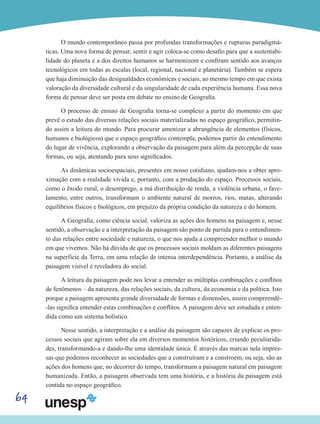 64
O mundo contemporâneo passa por profundas transformações e rupturas paradigmá-
ticas. Uma nova forma de pensar, sentir e agir coloca-se como desafio para que a sustentabi-
lidade do planeta e a dos direitos humanos se harmonizem e confiram sentido aos avanços
tecnológicos em todas as escalas (local, regional, nacional e planetária). Também se espera
que haja diminuição das desigualdades econômicas e sociais, ao mesmo tempo em que exista
valoração da diversidade cultural e da singularidade de cada experiência humana. Essa nova
forma de pensar deve ser posta em debate no ensino de Geografia.
O processo de ensino de Geografia torna-se complexo a partir do momento em que
prevê o estudo das diversas relações sociais materializadas no espaço geográfico, permitin-
do assim a leitura do mundo. Para procurar amenizar a abrangência de elementos (físicos,
humanos e biológicos) que o espaço geográfico contempla, podemos partir do entendimento
do lugar de vivência, explorando a observação da paisagem para além da percepção de suas
formas, ou seja, atentando para seus significados.
As dinâmicas socioespaciais, presentes em nosso cotidiano, ajudam-nos a obter apro-
ximação com a realidade vivida e, portanto, com a produção do espaço. Processos sociais,
como o êxodo rural, o desemprego, a má distribuição de renda, a violência urbana, o fave-
lamento, entre outros, transformam o ambiente natural de morros, rios, matas, alterando
equilíbrios físicos e biológicos, em prejuízo da própria condição da natureza e do homem.
A Geografia, como ciência social, valoriza as ações dos homens na paisagem e, nesse
sentido, a observação e a interpretação da paisagem são ponto de partida para o entendimen-
to das relações entre sociedade e natureza, o que nos ajuda a compreender melhor o mundo
em que vivemos. Não há dúvida de que os processos sociais moldam as diferentes paisagens
na superfície da Terra, em uma relação de intensa interdependência. Portanto, a análise da
paisagem visível é reveladora do social.
A leitura da paisagem pode nos levar a entender as múltiplas combinações e conflitos
de fenômenos – da natureza, das relações sociais, da cultura, da economia e da política. Isto
porque a paisagem apresenta grande diversidade de formas e dimensões, assim compreendê-
-las significa entender estas combinações e conflitos. A paisagem deve ser estudada e enten-
dida como um sistema holístico.
Nesse sentido, a interpretação e a análise da paisagem são capazes de explicar os pro-
cessos sociais que agiram sobre ela em diversos momentos históricos, criando peculiarida-
des, transformando-a e dando-lhe uma identidade única. É através das marcas nela impres-
sas que podemos reconhecer as sociedades que a construíram e a constroem, ou seja, são as
ações dos homens que, no decorrer do tempo, transformam a paisagem natural em paisagem
humanizada. Então, a paisagem observada tem uma história, e a história da paisagem está
contida no espaço geográfico.
 