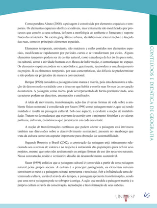 65
CONTEÚDOSEDIDÁTICADEGEOGRAFIA
Como pondera Alzate (2008), a paisagem é constituída por elementos espaciais e tem-
porais. Os elementos espaciais são fixos e estáveis, mas lentamente são modificados por pro-
cessos que contêm a cena urbana, definem a morfologia do ambiente e fornecem o suporte
físico das atividades. Na escala geográfica e urbana, identificam-se a localização e o traçado
das ruas, como os principais elementos espaciais.
Elementos temporais, entretanto, são mutáveis e estão contidos nos elementos espa-
ciais, modificam-se rapidamente por períodos curtos e se transformam por ciclos. Alguns
elementos temporais podem ser de caráter natural, como a mudança da luz do dia para noite,
ou cultural, como a atividade humana e os fluxos de informação, e comunicação no espaço.
Os elementos espaciais podem ser concebidos e, geralmente, respondem a um planejamento
ou projeto. Já os elementos temporais, por suas características, são difíceis de predeterminar
e não podem ser projetados de maneira convencional.
Berque (1998) considera a paisagem como marca e matriz, pois esta demonstra a rela-
ção de determinada sociedade com a área em que habita e revela suas formas de percepção
da natureza. A paisagem, como marca, pode ser representada de forma pormenorizada, seus
caracteres podem ser descritos, enumerados e analisados.
A ideia de movimento, transformação, ação das diversas formas de vida sobre o am-
biente físico ou natural é considerada por Sauer (1998) como paisagem-matriz, que vai sendo
moldada e resulta na paisagem cultural. Sob esse aspecto, é evidente a noção de mutabili-
dade. Tratam-se de mudanças que ocorrem de acordo com o momento histórico e os valores
políticos, culturais, econômicos que prevalecem em cada sociedade.
A noção de transformações contínuas que podem alterar a paisagem está intrínseca
também nas discussões sobre o desenvolvimento sustentável, presente no arcabouço que
trata da cultura como um aspecto importante para obtenção da sustentabilidade.
Segundo Rossetto e Brasil (2002), a construção da paisagem está intimamente rela-
cionada aos sistemas de valores e ao respeito à autonomia das populações para definir seus
projetos, mesmo que estes não aceitem mais as antigas formas de uso dos recursos naturais.
Nessa constatação, reside o verdadeiro desafio do desenvolvimento sustentável.
Sauer (1998) enfatiza que a paisagem cultural é construída a partir de uma paisagem
natural pelos grupos sociais. A cultura é a principal protagonista, os elementos naturais
constituem o meio e a paisagem cultural representa o resultado. Sob a influência de uma de-
terminada cultura, variável através dos tempos, a paisagem apresenta transformações, sendo
que uma nova paisagem pode se sobrepor à antiga. A ação que modela a paisagem-matriz é a
própria cultura através da conservação, reprodução e transformação de seus saberes.
 