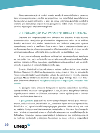 66
Com essas ponderações, é possível associar a noção de sustentabilidade às paisagens,
tanto urbana quanto rural, à medida que concebemos essa mutabilidade associada tanto a
fatores naturais, quanto antrópicos. O que é de grande importância para toda sociedade é
avaliar o grau de mudanças imposto a essas paisagens que podem levar a processos irrever-
síveis de degradação e interferências negativas.
2. Degradação das paisagens rural e urbana
O homem está sempre buscando novos ambientes para explorar e moldar, mediante
suas necessidades. Isto significa que a humanidade não permanece estável em um ambiente
imutável. Os homens, aliás, mudam constantemente seus caminhos, sendo que os lugares e
suas paisagens também se modificam. O que se espera é que as mudanças ambientais que o
ser humano produz não ultrapassem suas potencialidades adaptativas, de tal modo que não
diminuam sua qualidade ambiental e, consequentemente, sua qualidade de vida.
É importante ressaltar que a qualidade ambiental está intimamente ligada à qualidade
de vida. Aliás, vida e meio ambiente são inseparáveis, ocorrendo uma interação profunda e
contínua entre ambos. Desse modo, tanto a qualidade ambiental, quanto a de vida são condi-
cionadas às questões de sustentabilidade discutidas aqui.
O caráter dinâmico é intrínseco à paisagem tanto na escala geológica, como na escala
histórica. Na perspectiva histórica, fatores como o solo, o relevo, o clima e a geologia são
vistos como estabilizadores, considerando a lentidão das transformações ocorridas na escala
geológica. Mas as interferências realizadas em pouco espaço de tempo pelas ações do ho-
mem contribuem sobremaneira na degradação da qualidade da paisagem, tanto rurais como
urbanas.
As paisagens rural e urbana se distinguem por algumas características específicas,
como fisionomia, atividades e serviços próprios. Assim, as formas de degradação urbana e
degradação rural também são diferentes, uma vez que tanto os agentes quanto as consequ-
ências são distintos nos dois casos.
A paisagem rural pode reunir no mesmo espaço elementos naturais (rios, refloresta-
mentos, cultivos diversos, extrativismos etc.), complexos objetos técnicos (agroindústrias,
hidrelétricas etc.) e padrões terciários (pesque-pague, pousadas, comércios etc.). Nos casos
da produção do espaço rural das áreas menos capitalizadas, as diferenças fisionômicas são
mais visíveis se comparadas à paisagem urbanizada, pois geralmente possui baixa produção,
habitações e populações esparsas, precariedade de infraestrutura e de conforto pessoal. Já
no rural mais capitalizado, as diferenças fisionômicas são menos visíveis se comparadas à
 