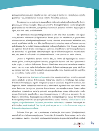 67
CONTEÚDOSEDIDÁTICADEGEOGRAFIA
paisagem urbanizada, pois há cada vez mais a presença de habitações e populações com alto
padrão de vida, infraestrutura básica e conforto pessoal de qualidade.
Dessa maneira, no meio rural, a degradação está muito relacionada ao tamanho da pro-
priedade, do tipo de produção e do poder aquisitivo de seu proprietário. Mesmo em grandes
propriedades de elevado valor, com produção comercial, podemos encontrar degradação de
água, solo e ar, como na zona urbana.
Se o proprietário maneja inadequadamente o solo, este estará exaurido e sem capaci-
dade produtiva ao término de alguns ciclos. Assim, poderá ser abandonado, o que facultará
seu carreamento pelas águas das chuvas até os rios, causando assoreamento. Além disso, se o
uso de agrotóxicos não for bem feito, também poderá contaminar o solo, sofrer carreamento
pela água da chuva ou da irrigação, contaminar os lençóis freáticos e rios. Quando a colheita
ou o preparo do solo é feito com máquinas agrícolas, estas liberarão partículas poluentes no
ar, diminuindo sua qualidade. Se houver algum tipo de industrialização dos produtos natu-
rais, este produzirá efluentes e outros contaminantes, como existem nas zonas urbanas.
Quando o proprietário da terra subsiste dela, as formas de degradação são outras e
menos graves, como a produção do chorume, que provém de áreas com lixo e que eutrofiza
solos e água; a retirada da lenha da floresta, dificultando a sucessão natural nos ecossiste-
mas; a caça e a pesca indiscriminadas de espécies da fauna nativa que, por vezes, são feitas
de maneira incorreta. Essas degradações são consideradas como fazendo parte do equilíbrio
do ecossistema rural e sempre existiram
No que concerne à paisagem urbana, esta reúne aspectos positivos e negativos, estando
ambos atrelados a fatores de localização (topografia, entorno ou vizinhança etc.), infraes-
trutura disponível (água, esgoto, energia etc.), rede de circulação disponível (avenidas, vias
expressas, metrô, transportes coletivos etc.), entre outros. Quando uma área urbana reúne
mais fortemente os aspectos positivos desses fatores, os resultados acabam favorecendo o
dinamismo econômico e social e, portanto, uma produção do espaço diferenciado e valo-
rizado. Entretanto, quando são os aspectos negativos que prevalecem, o que ocorre é a es-
tagnação econômica, degradação socioambiental e uma produção do espaço desvalorizado.
Essa degradação se traduz em poluição atmosférica, hídrica e sonora; acúmulo de lixo e de
esgotos; congestionamentos frequentes; carência de áreas verdes; violência; favelização; pe-
riferização e poluição visual. Esse tipo de poluição, por sua vez, afeta diretamente o aspecto
fisionômico da paisagem urbana.
Podemos dizer que, com o processo de urbanização, houve certo “planejamento da
destruição”, revelado em sua paisagem. Com o nível de destruição da natureza e a aceleração
dos processos técnicos no espaço, a paisagem urbana passa a apresentar grande diversidade
 