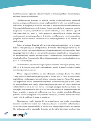 68
fisionômica, as quais expressam o desenvolvimento econômico e produtivo predominante na
sociedade em que ela está inserida.
Simultaneamente ao debate em torno do conceito de desenvolvimento sustentável,
emergiu, ao longo dos últimos anos, uma produção significativa sobre a sua aplicabilidade ao
meio urbano. A multiplicação de estudos dedicados ao desenvolvimento urbano sustentável é
fruto do próprio êxito do conceito de desenvolvimento sustentável e de uma natural tentativa
de aplicação conceitual, sobretudo na sua vertente ambiental, à escala urbana ou regional.
Adiciona-se ainda que, sendo as cidades as maiores consumidoras de recursos naturais e
simultaneamente as maiores produtoras de poluição e resíduos, surge como uma evidência
que grande parte dos entraves à sustentabilidade ambiental global terá de ser resolvida em
escala urbana.
Surge, no contexto do debate sobre a forma urbana mais sustentável em termos am-
bientais, uma ação que pode ser importante: a de ressaltar o fator “espaços verdes” ou dos
espaços permeáveis como mecanismo essencial na procura de uma cidade sustentável. Esses
espaços permeáveis revelam-se como elementos essenciais na definição da paisagem urba-
na, pois amenizam o ambiente no tecido urbano e funcionam como âncora estruturadora da
urbanização difusa. Entretanto, têm sido negligenciados pelos processos de planejamento na
busca da sustentabilidade.
No meio urbano, encontramos degradação em diferentes formas pela presença da ci-
dade em si. Se imaginarmos o cenário com a cidade e sem ela, é possível visualizar imedia-
tamente os problemas causados.
O solo e a água são os fatores que mais sofrem com a instalação de uma zona urbana.
O solo, quando recoberto apenas por vegetação, ao receber água da chuva, permite que esta
seja infiltrada e reabasteça os lençóis freáticos, bem como os cursos d’água. O ar, quando
livre de partículas tóxicas e matéria em suspensão, faculta trocas de gases e calor. Contu-
do, ao se estabelecer uma cidade, inúmeros problemas aparecem, tais como o asfalto que
impermeabiliza o solo e, por isso, impede a infiltração das águas da chuva e altera o ciclo
hidrológico. O asfalto também absorve o calor e cria novos limites de temperatura na região.
Graças ao asfalto, os automóveis proliferam e, com eles, a poluição atmosférica, liberando
partículas sólidas que impedem o calor de voltar à atmosfera, criando o efeito estufa sobre a
cidade, além de problemas de saúde na população.
No entorno da cidade, algumas fábricas se estabelecem para atender a demanda de
consumo. Essas fábricas liberam mais partículas poluidoras na atmosfera e efluentes líqui-
dos no solo ou nos mananciais hídricos, tornando-os impróprios para cultivo ou consumo.
Elas também geram lixo industrial e domiciliar que deverá ser depositado em algum local
 