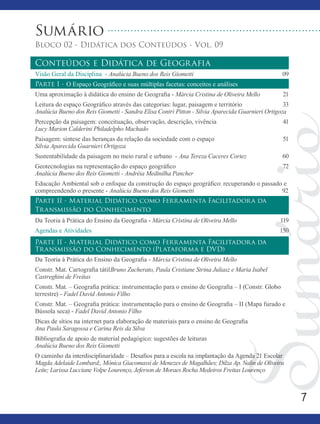 7
Sumário
Bloco 02 - Didática dos Conteúdos - Vol. 09
Conteúdos e Didática de Geografia
Visão Geral da Disciplina - Analúcia Bueno dos Reis Giometti	 09
Parte I - O Espaço Geográfico e suas múltiplas facetas: conceitos e análises
Uma aproximação à didática do ensino de Geografia - Márcia Cristina de Oliveira Mello	 21
Leitura do espaço Geográfico através das categorias: lugar, paisagem e território 	 33
Analúcia Bueno dos Reis Giometti - Sandra Elisa Contri Pitton - Silvia Aparecida Guarnieri Ortigoza
Percepção da paisagem: conceituação, observação, descrição, vivência 	 41
Lucy Marion Calderini Philadelpho Machado
Paisagem: síntese das heranças da relação da sociedade com o espaço 	 51
Silvia Aparecida Guarnieri Ortigoza
Sustentabilidade da paisagem no meio rural e urbano - Ana Tereza Caceres Cortez 	 60
Geotecnologias na representação do espaço geográfico 			 72
Analúcia Bueno dos Reis Giometti - Andréia Medinilha Pancher
Educação Ambiental sob o enfoque da construção do espaço geográfico: recuperando o passado e
compreendendo o presente - Analúcia Bueno dos Reis Giometti				 92
Parte II - Material Didático como Ferramenta Facilitadora da
Transmissão do Conhecimento
Da Teoria à Prática do Ensino da Geografia - Márcia Cristina de Oliveira Mello	 119
Agendas e Atividades	 150
Parte II - Material Didático como Ferramenta Facilitadora da
Transmissão do Conhecimento (Plataforma e DVD)
Da Teoria à Prática do Ensino da Geografia - Márcia Cristina de Oliveira Mello
Constr. Mat. Cartografia tátilBruno Zucherato, Paula Cristiane Strina Juliasz e Maria Isabel
Castreghini de Freitas
Constr. Mat. – Geografia prática: instrumentação para o ensino de Geografia – I (Constr. Globo
terrestre) - Fadel David Antonio Filho
Constr. Mat. – Geografia prática: instrumentação para o ensino de Geografia – II (Mapa furado e
Bússola seca) - Fadel David Antonio Filho
Dicas de sítios na internet para elaboração de materiais para o ensino de Geografia
Ana Paula Saragossa e Carina Reis da Silva
Bibliografia de apoio de material pedagógico: sugestões de leituras
Analúcia Bueno dos Reis Giometti
O caminho da interdisciplinaridade – Desafios para a escola na implantação da Agenda 21 Escolar
Magda Adelaide Lombard;, Mônica Giacomassi de Menezes de Magalhães; Dilza Ap. Nalin de Oliveira
Leite; Larissa Lucciane Volpe Lourenço, Jeferson de Moraes Rocha Medeiros Freitas Lourenço
 