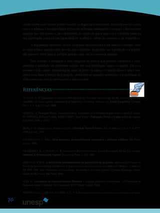 70
tempo, todos esses fatores podem resultar na degradação ambiental, traduzida nas paisagens
rurais e urbanas. Essa degradação é fruto da utilização inadequada do espaço e dos recursos
naturais que este possui e, principalmente, da noção de que a natureza é ilimitada, tanto na
sua exploração, como na sua capacidade de acolher as sobras do consumo e do desperdício.
A degradação ambiental ocorre em países desenvolvidos e em desenvolvimento, tanto
no meio urbano quanto rural, através, especialmente, da pressão que a produção e a popula-
ção exercem sobre bens e serviços gerados pelo uso dos recursos naturais.
Pelo exposto, a paisagem é uma categoria de análise que permite interpretar e com-
preender a realidade em diferentes escalas, em uma abordagem espaço-temporal. Em uma
perspectiva de ensino-aprendizagem, pode-se partir do espaço vivido do aluno (espaço ime-
diato) para fazer a leitura da paisagem, abordando as questões ambientais e a qualidade de
vida como uma relação permanente e indissociável.
Referências
ALZATE, A. G. Landscape as visual system and holistic: Proposal methodology for the environmental sus-
tainability of visual quality, experienced in Manizales, Colombia Andean city. Ateliê Geográfico, Goiânia,
GO v. 2, n. 4, p.1-17, ago. 2008.
BERQUE, A. Paisagem-Marca, Paisagem-Matriz: Elementos da Problemática para uma Geografia Cultural.
In: CORRÊA, Roberto Lobato; ROSENDAHL, Zeny (Orgs.). Paisagem, Tempo e Cultura. Rio de Janeiro:
EDUERJ, 1998, p. 84-91.
BUSS, P. M. Globalização, Pobreza e Saúde. Ciência & Saúde Coletiva, Rio de Janeiro, v.12, n. 6, p. 1575-
1589,nov./dez. 2007.
CAVALCANTI, C. (Org.) Meio ambiente, desenvolvimento sustentável e políticas públicas. São Paulo:
Cortez, 1998.
CHAMBERS, R.; CONWAY, G. R. Sustainable Rural Livelihoods: practical concepts for the 21st century.
Institute of Development Studies: Discussion Paper n. 296, 1992.
GOUVEIA, J. M. C. A métrica da sustentabilidade na perspectiva da geografia: aplicação e avaliação do
Painel da Sustentabilidade (Dashboard of Sustainability) na comunidade quilombola do Mandira - Cananéia/
SP. 2010. 384f. Tese (Doutorado em Geografia).- Faculdade de Filosofia, Letras e Ciências Humanas, Univer-
sidade de São Paulo, São Paulo, 2010.
HAQ, M. Introdução ao Desenvolvimento Humano: Conceitos Básicos e Mensuração – O Paradigma do
Desenvolvimento Humano. Belo Horizonte: PUC Minas Virtual, 2008.
ROSSETTO, O. C.; BRASIL JÚNIOR, A. C. P. A dimensão dos aspectos culturais na construção das paisa-
Saiba M
Saiba M
 