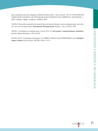 71
CONTEÚDOSEDIDÁTICADEGEOGRAFIA
gens sustentáveis das áreas alagadiças: Pantanal do Padre Inácio - Jauru, Cáceres - MT. In: ENCONTRO DA
ASSOCIAÇÃO NACIONAL DE PÓS-GRADUAÇÃO E PESQUISA EM AMBIENTE E SOCIEDADE, 1.,
2002, Campinas. Anais... Campinas, ANPPAS, 2002.
SACHS, I. Desarrollo sustentable, bio-industrialización descentralizada y nuevas configuraciones rural-urba-
nas. Los casos de India y Brasil. Pensamiento Iberoamericano, Madrid, v. 46, p. 235-256. 1990.
SACHS, I. Estratégias de transição para o Século XXI. In: Para pensar o desenvolvimento sustentável.
Brasília: Editora Brasiliense, 1991. p.29-54.
SAUER, Carl O. A morfologia da paisagem. In: CORRÊA, Roberto Lobato; ROSENDAHL, Zeny. Paisagem,
tempo e cultura. Rio de Janeiro: EdUERJ, 1998. p. 12-74.
 