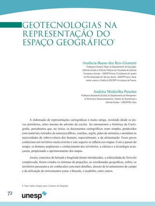 72
GEOTECNOLOGIAS NA
REPRESENTAÇÃO DO
ESPAÇO GEOGRÁFICO
1
Analúcia Bueno dos Reis Giometti
Professora Doutora Titular do Departamento de Educação,
Ciências Sociais e Políticas Públicas da Faculdade de Ciências
Humanas e Sociais – UNESP/Franca. É professora do quadro
da Pós-Graduação em Serviço Social - UNESP/Franca. Atual-
mente, exerce a Chefia do DECSPP do campus de Franca.
Andréia Medinilha Pancher
Professora Assistente Doutora do Departamento de Planejamen-
to Territorial e Geoprocessamento, Instituto de Geociências e
Ciências Exatas – UNESP/Rio Claro
A elaboração de representações cartográficas é muito antiga, existindo desde os po-
vos primitivos, antes mesmo do advento da escrita. Ao retomarmos o histórico da Carto-
grafia, percebemos que, no início, os documentos cartográficos eram simples, produzidos
com materiais retirados da natureza (fibras, conchas, argila, peles de animais) e atendiam às
necessidades de sobrevivência dos homens, especialmente, a da alimentação. Esses povos
conheciam um território muito restrito e este aspecto se refletia nos mapas. Com o passar do
tempo, os homens ampliaram o conhecimento dos territórios, a ciência e a tecnologia avan-
çaram, propiciando o aprimoramento dos mapas.
Assim, conceitos de latitude e longitude foram introduzidos, a esfericidade da Terra foi
comprovada, foram criados os sistemas de projeções, as coordenadas geográficas, enfim, os
territórios passaram a ser conhecidos com mais detalhes, através de levantamentos de campo
e da utilização de instrumentos como a bússola, o teodolito, entre outros.
1. Texto inédito redigido para o Caderno de Geografia.
 