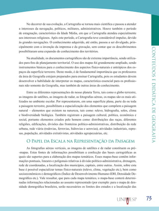 73
CONTEÚDOSEDIDÁTICADEGEOGRAFIA
No decorrer de sua evolução, a Cartografia se tornou mais científica e passou a atender
a interesses da navegação, políticos, militares, administrativos. Houve também o período
de estagnação, característico da Idade Média, em que a Cartografia atendeu especialmente
aos interesses religiosos. Após este período, a Cartografia teve considerável impulso, devido
às grandes navegações. O conhecimento adquirido, até então, passou a ser divulgado, prin-
cipalmente com a invenção da imprensa e da gravação, sem contar que os descobrimentos
possibilitaram uma expansão do conhecimento dos territórios.
Na atualidade, os documentos cartográficos são de extrema importância, sendo utiliza-
dos para fins de planejamento territorial. O uso dos mapas foi grandemente ampliado, sendo
instrumentos básicos para o conhecimento dos aspectos físico-naturais e antrópicos dos es-
paços da superfície terrestre. Deste modo, é de fundamental importância que os professores
da área de Geografia estejam preparados para ensinar Cartografia, pois os estudantes devem
desenvolver a habilidade de interpretar os mapas, característica essencial para os profissio-
nais não somente da Geografia, mas também de outras áreas do conhecimento.
Entre as diferentes representações do nosso planeta Terra, tais como o globo terrestre,
as imagens de satélites, as imagens de radar, as fotografias aéreas, os mapas são os mais uti-
lizados no ambiente escolar. Por representarem, em uma superfície plana, parte da ou toda
a paisagem terrestre, possibilitam a espacialização dos elementos que compõem a paisagem
natural – elementos que existem na natureza, tais como: relevo, hidrografia, solos, clima
e biodiversidade biológica. Também registram a paisagem cultural, política, econômica e
social, portanto elementos criados pelo homem como: distribuições das raças, diferentes
religiões, edificações, divisões das fronteiras político-administrativas, distribuição da rede
urbana, rede viária (rodovias, ferrovias, hidrovias e aerovias), atividades industriais, repre-
sas, população, atividades extrativistas, atividades agropecuárias, etc.
O Papel da Escala na Representação da Paisagem
As fotografias aéreas verticais, as imagens de satélites e de radar constituem os pré-
-mapas. Estas fontes de informações possibilitam a confecção das bases cartográficas as
quais são suportes para a elaboração dos mapas temáticos. Esses mapas-base contêm infor-
mações pontuais, lineares e poligonais relativas à divisão político-administrativa, drenagem,
rede de coordenadas, a localização dos municípios, capitais, entre outras. Assim, sobre esta
base é possível espacializar temas físico-naturais (relevo, clima, vegetação etc.), bem como
socioeconômicos e demográficos (Índice de Desenvolvimento Humano-IDH, Densidade De-
mográfica etc.). Vale ressaltar, que para cada mapa temático, o mapa-base conterá determi-
nadas informações relacionadas ao assunto representado (por exemplo: para o mapa de den-
sidade demográfica brasileira, serão necessários os limites dos estados e a localização das
 